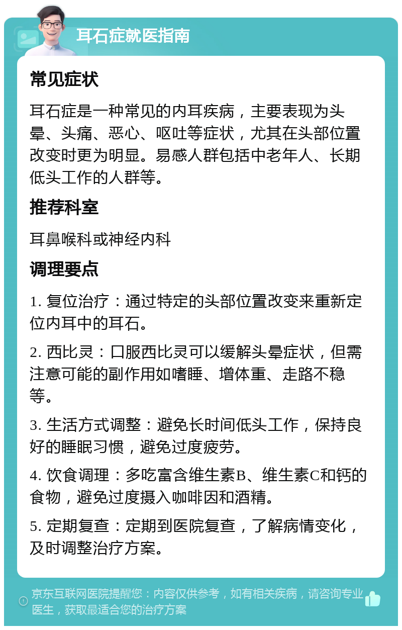 耳石症就医指南 常见症状 耳石症是一种常见的内耳疾病，主要表现为头晕、头痛、恶心、呕吐等症状，尤其在头部位置改变时更为明显。易感人群包括中老年人、长期低头工作的人群等。 推荐科室 耳鼻喉科或神经内科 调理要点 1. 复位治疗：通过特定的头部位置改变来重新定位内耳中的耳石。 2. 西比灵：口服西比灵可以缓解头晕症状，但需注意可能的副作用如嗜睡、增体重、走路不稳等。 3. 生活方式调整：避免长时间低头工作，保持良好的睡眠习惯，避免过度疲劳。 4. 饮食调理：多吃富含维生素B、维生素C和钙的食物，避免过度摄入咖啡因和酒精。 5. 定期复查：定期到医院复查，了解病情变化，及时调整治疗方案。