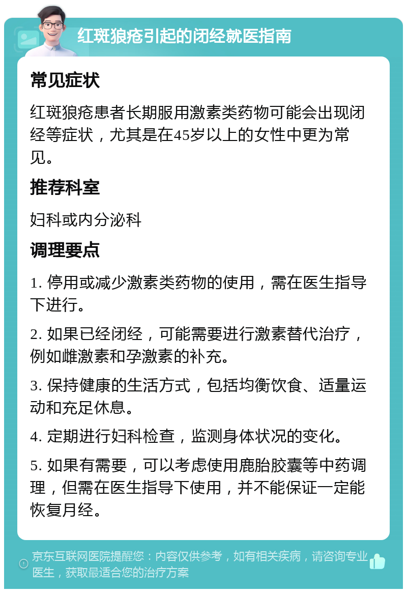 红斑狼疮引起的闭经就医指南 常见症状 红斑狼疮患者长期服用激素类药物可能会出现闭经等症状，尤其是在45岁以上的女性中更为常见。 推荐科室 妇科或内分泌科 调理要点 1. 停用或减少激素类药物的使用，需在医生指导下进行。 2. 如果已经闭经，可能需要进行激素替代治疗，例如雌激素和孕激素的补充。 3. 保持健康的生活方式，包括均衡饮食、适量运动和充足休息。 4. 定期进行妇科检查，监测身体状况的变化。 5. 如果有需要，可以考虑使用鹿胎胶囊等中药调理，但需在医生指导下使用，并不能保证一定能恢复月经。