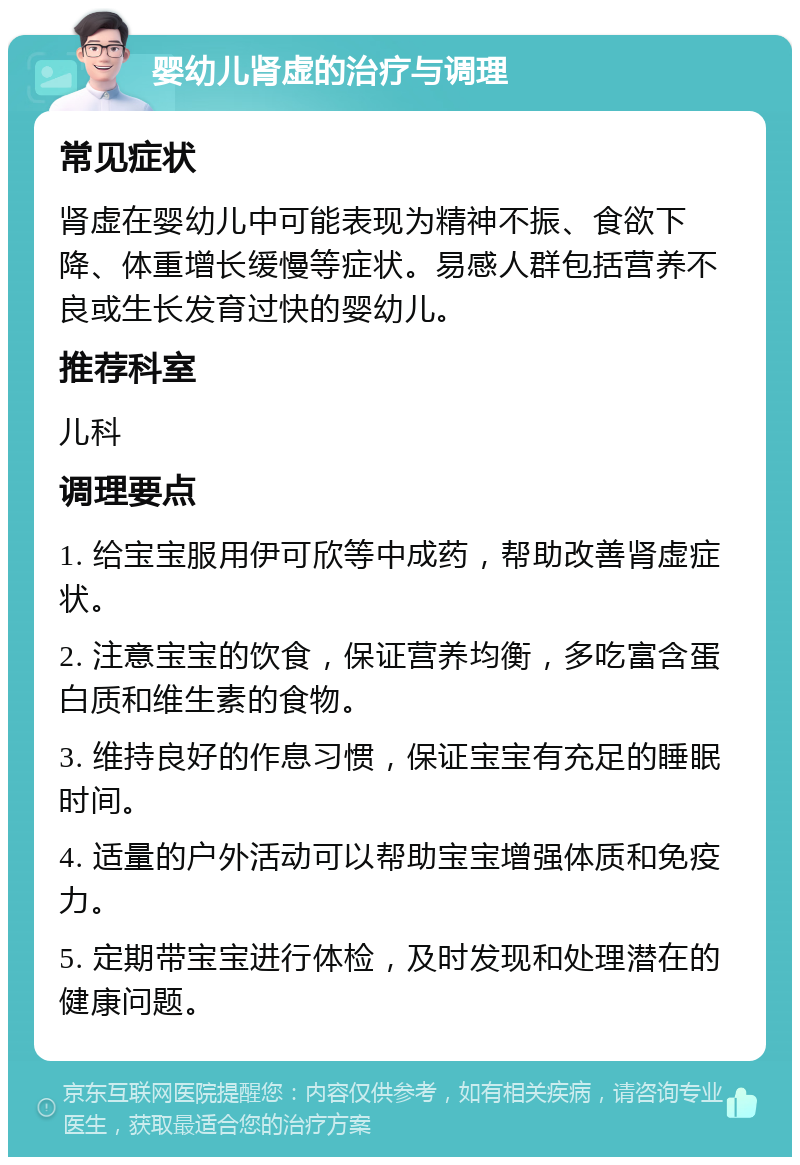 婴幼儿肾虚的治疗与调理 常见症状 肾虚在婴幼儿中可能表现为精神不振、食欲下降、体重增长缓慢等症状。易感人群包括营养不良或生长发育过快的婴幼儿。 推荐科室 儿科 调理要点 1. 给宝宝服用伊可欣等中成药，帮助改善肾虚症状。 2. 注意宝宝的饮食，保证营养均衡，多吃富含蛋白质和维生素的食物。 3. 维持良好的作息习惯，保证宝宝有充足的睡眠时间。 4. 适量的户外活动可以帮助宝宝增强体质和免疫力。 5. 定期带宝宝进行体检，及时发现和处理潜在的健康问题。