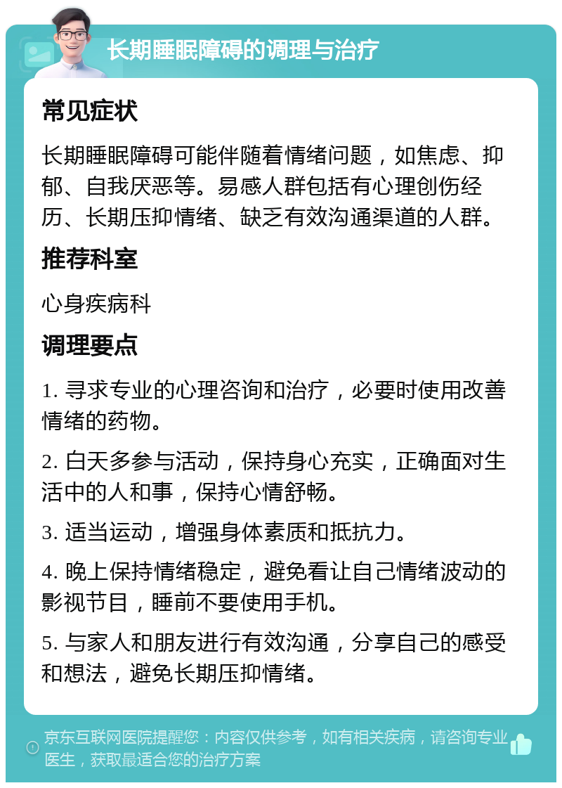 长期睡眠障碍的调理与治疗 常见症状 长期睡眠障碍可能伴随着情绪问题，如焦虑、抑郁、自我厌恶等。易感人群包括有心理创伤经历、长期压抑情绪、缺乏有效沟通渠道的人群。 推荐科室 心身疾病科 调理要点 1. 寻求专业的心理咨询和治疗，必要时使用改善情绪的药物。 2. 白天多参与活动，保持身心充实，正确面对生活中的人和事，保持心情舒畅。 3. 适当运动，增强身体素质和抵抗力。 4. 晚上保持情绪稳定，避免看让自己情绪波动的影视节目，睡前不要使用手机。 5. 与家人和朋友进行有效沟通，分享自己的感受和想法，避免长期压抑情绪。