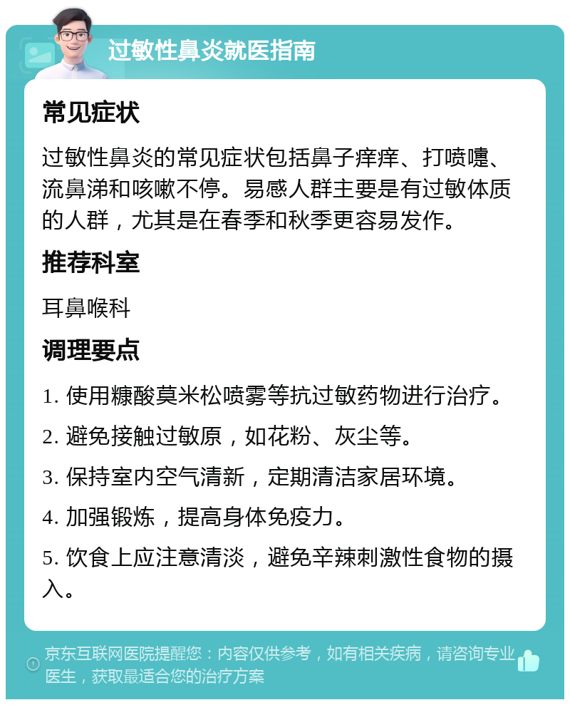 过敏性鼻炎就医指南 常见症状 过敏性鼻炎的常见症状包括鼻子痒痒、打喷嚏、流鼻涕和咳嗽不停。易感人群主要是有过敏体质的人群，尤其是在春季和秋季更容易发作。 推荐科室 耳鼻喉科 调理要点 1. 使用糠酸莫米松喷雾等抗过敏药物进行治疗。 2. 避免接触过敏原，如花粉、灰尘等。 3. 保持室内空气清新，定期清洁家居环境。 4. 加强锻炼，提高身体免疫力。 5. 饮食上应注意清淡，避免辛辣刺激性食物的摄入。