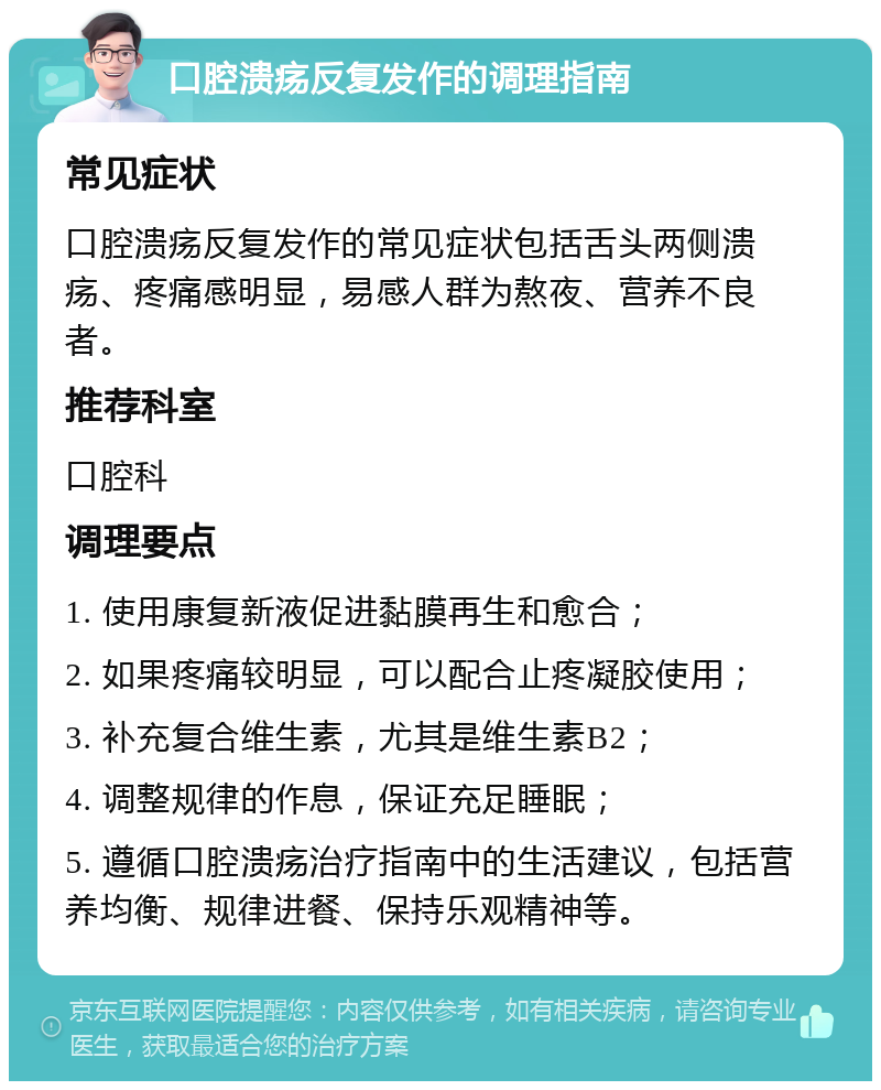 口腔溃疡反复发作的调理指南 常见症状 口腔溃疡反复发作的常见症状包括舌头两侧溃疡、疼痛感明显，易感人群为熬夜、营养不良者。 推荐科室 口腔科 调理要点 1. 使用康复新液促进黏膜再生和愈合； 2. 如果疼痛较明显，可以配合止疼凝胶使用； 3. 补充复合维生素，尤其是维生素B2； 4. 调整规律的作息，保证充足睡眠； 5. 遵循口腔溃疡治疗指南中的生活建议，包括营养均衡、规律进餐、保持乐观精神等。