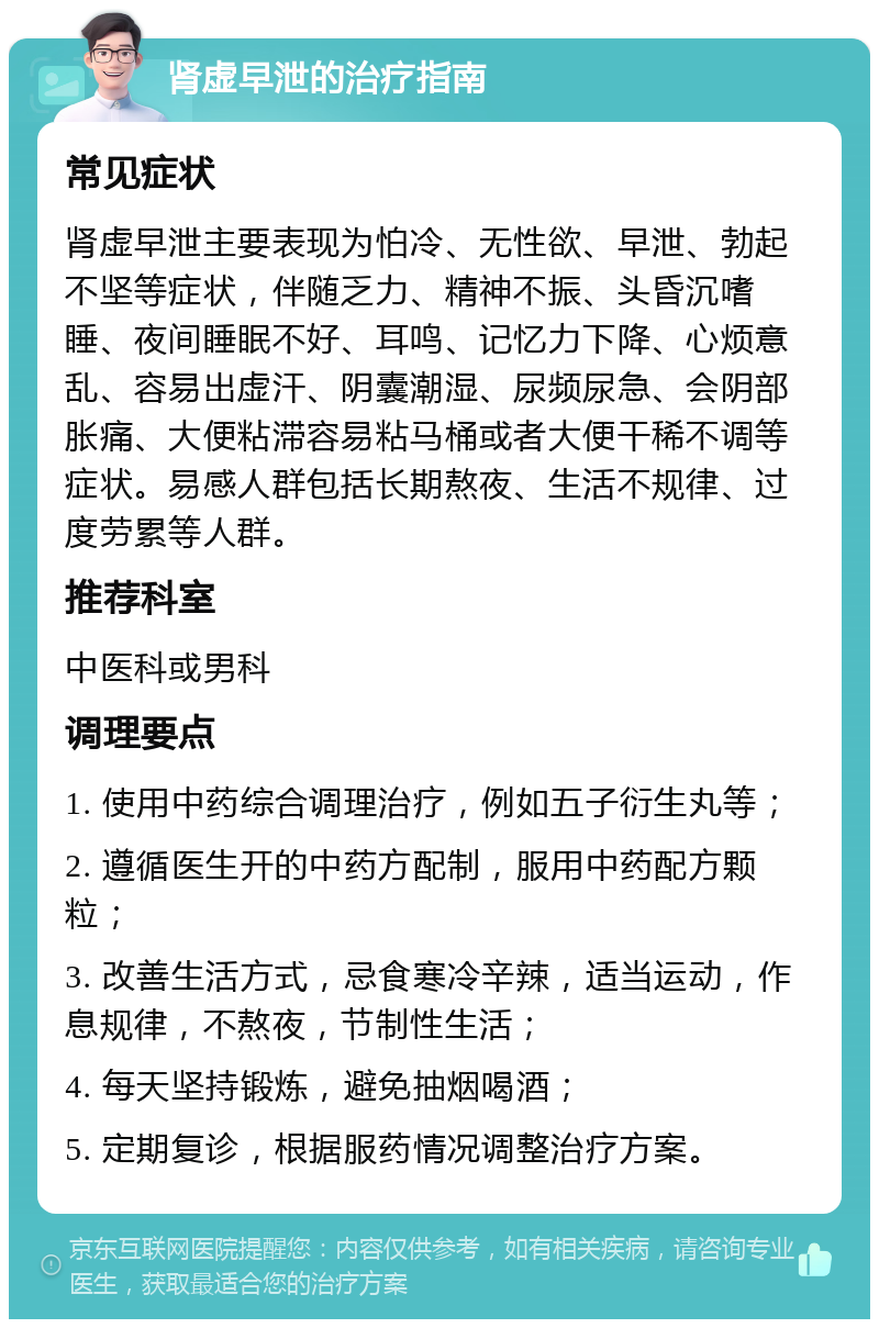 肾虚早泄的治疗指南 常见症状 肾虚早泄主要表现为怕冷、无性欲、早泄、勃起不坚等症状，伴随乏力、精神不振、头昏沉嗜睡、夜间睡眠不好、耳鸣、记忆力下降、心烦意乱、容易出虚汗、阴囊潮湿、尿频尿急、会阴部胀痛、大便粘滞容易粘马桶或者大便干稀不调等症状。易感人群包括长期熬夜、生活不规律、过度劳累等人群。 推荐科室 中医科或男科 调理要点 1. 使用中药综合调理治疗，例如五子衍生丸等； 2. 遵循医生开的中药方配制，服用中药配方颗粒； 3. 改善生活方式，忌食寒冷辛辣，适当运动，作息规律，不熬夜，节制性生活； 4. 每天坚持锻炼，避免抽烟喝酒； 5. 定期复诊，根据服药情况调整治疗方案。