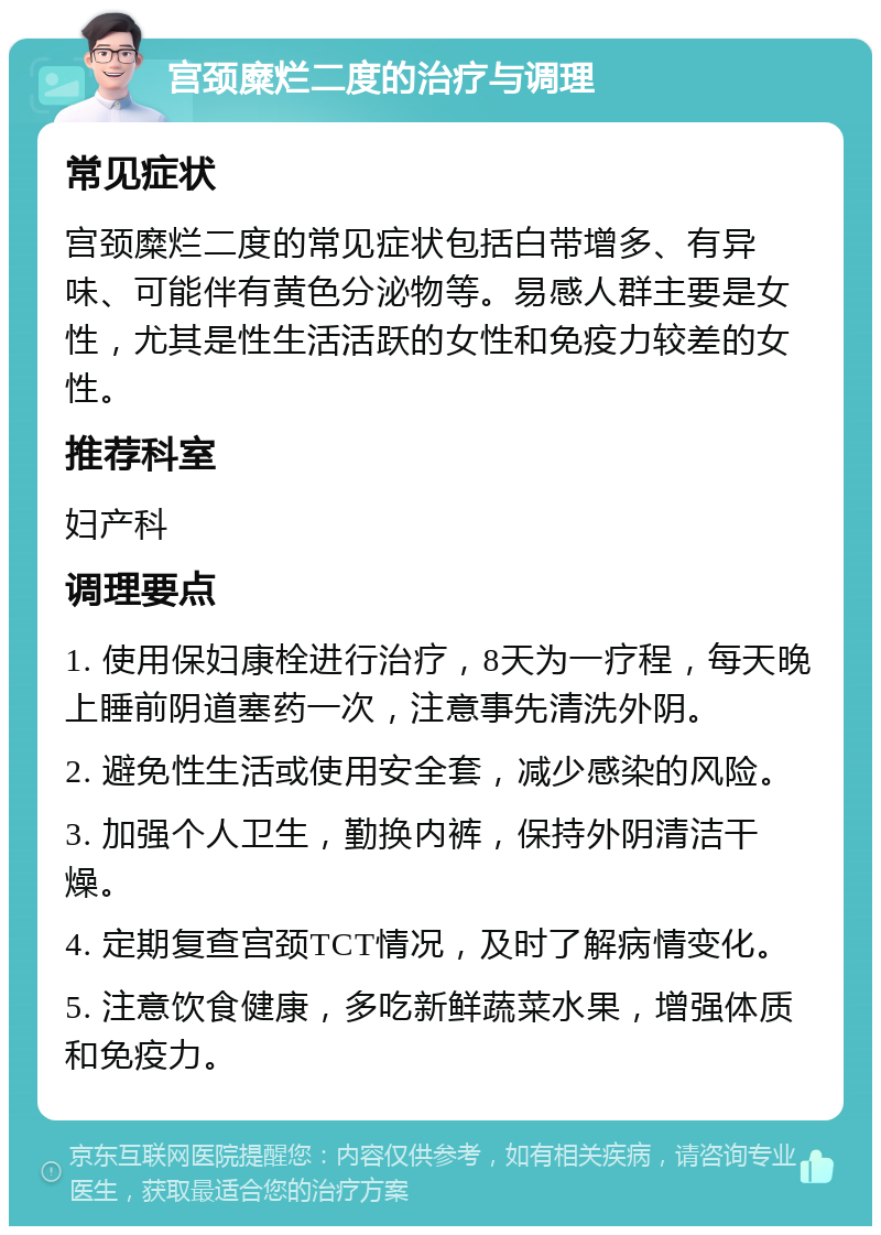 宫颈糜烂二度的治疗与调理 常见症状 宫颈糜烂二度的常见症状包括白带增多、有异味、可能伴有黄色分泌物等。易感人群主要是女性，尤其是性生活活跃的女性和免疫力较差的女性。 推荐科室 妇产科 调理要点 1. 使用保妇康栓进行治疗，8天为一疗程，每天晚上睡前阴道塞药一次，注意事先清洗外阴。 2. 避免性生活或使用安全套，减少感染的风险。 3. 加强个人卫生，勤换内裤，保持外阴清洁干燥。 4. 定期复查宫颈TCT情况，及时了解病情变化。 5. 注意饮食健康，多吃新鲜蔬菜水果，增强体质和免疫力。