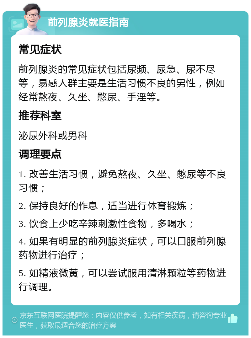 前列腺炎就医指南 常见症状 前列腺炎的常见症状包括尿频、尿急、尿不尽等，易感人群主要是生活习惯不良的男性，例如经常熬夜、久坐、憋尿、手淫等。 推荐科室 泌尿外科或男科 调理要点 1. 改善生活习惯，避免熬夜、久坐、憋尿等不良习惯； 2. 保持良好的作息，适当进行体育锻炼； 3. 饮食上少吃辛辣刺激性食物，多喝水； 4. 如果有明显的前列腺炎症状，可以口服前列腺药物进行治疗； 5. 如精液微黄，可以尝试服用清淋颗粒等药物进行调理。