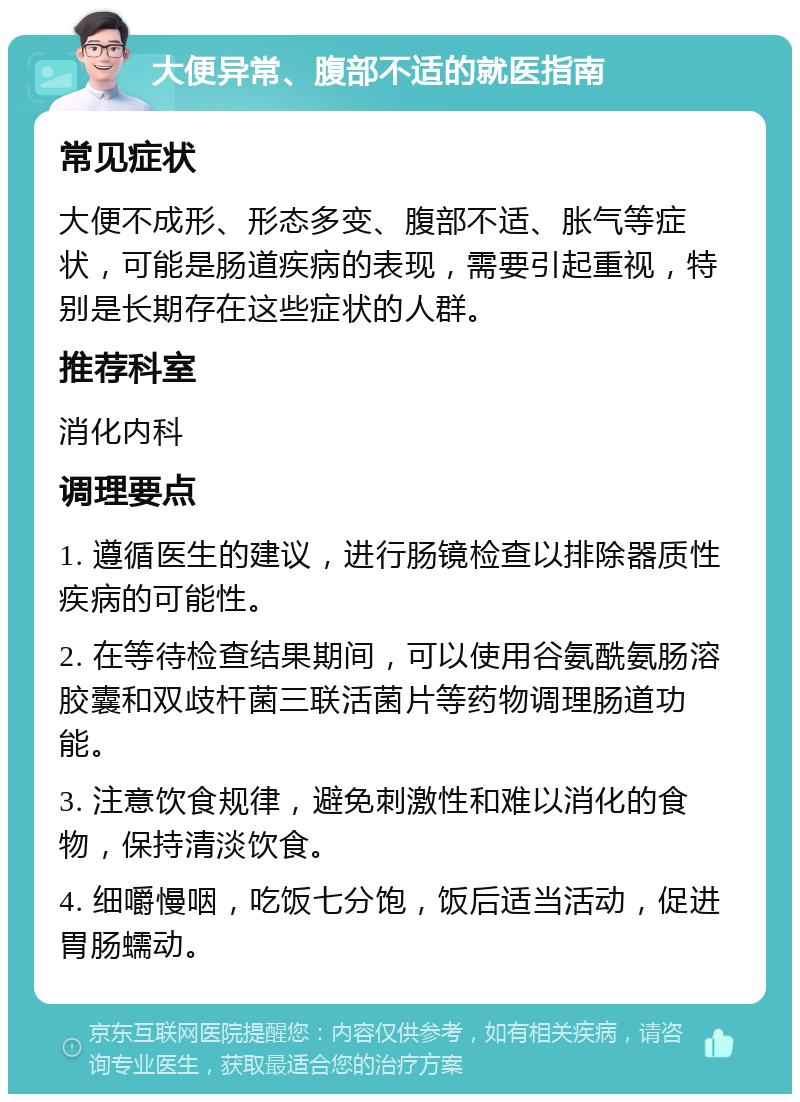 大便异常、腹部不适的就医指南 常见症状 大便不成形、形态多变、腹部不适、胀气等症状，可能是肠道疾病的表现，需要引起重视，特别是长期存在这些症状的人群。 推荐科室 消化内科 调理要点 1. 遵循医生的建议，进行肠镜检查以排除器质性疾病的可能性。 2. 在等待检查结果期间，可以使用谷氨酰氨肠溶胶囊和双歧杆菌三联活菌片等药物调理肠道功能。 3. 注意饮食规律，避免刺激性和难以消化的食物，保持清淡饮食。 4. 细嚼慢咽，吃饭七分饱，饭后适当活动，促进胃肠蠕动。