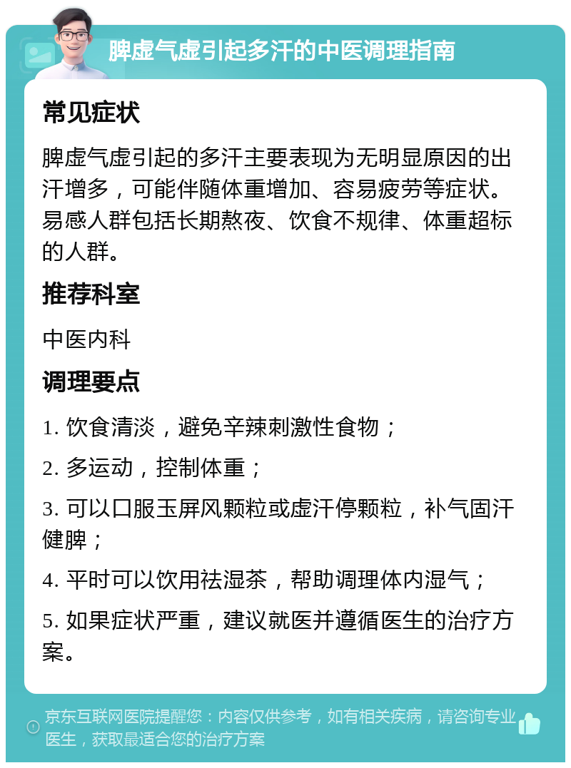 脾虚气虚引起多汗的中医调理指南 常见症状 脾虚气虚引起的多汗主要表现为无明显原因的出汗增多，可能伴随体重增加、容易疲劳等症状。易感人群包括长期熬夜、饮食不规律、体重超标的人群。 推荐科室 中医内科 调理要点 1. 饮食清淡，避免辛辣刺激性食物； 2. 多运动，控制体重； 3. 可以口服玉屏风颗粒或虚汗停颗粒，补气固汗健脾； 4. 平时可以饮用祛湿茶，帮助调理体内湿气； 5. 如果症状严重，建议就医并遵循医生的治疗方案。