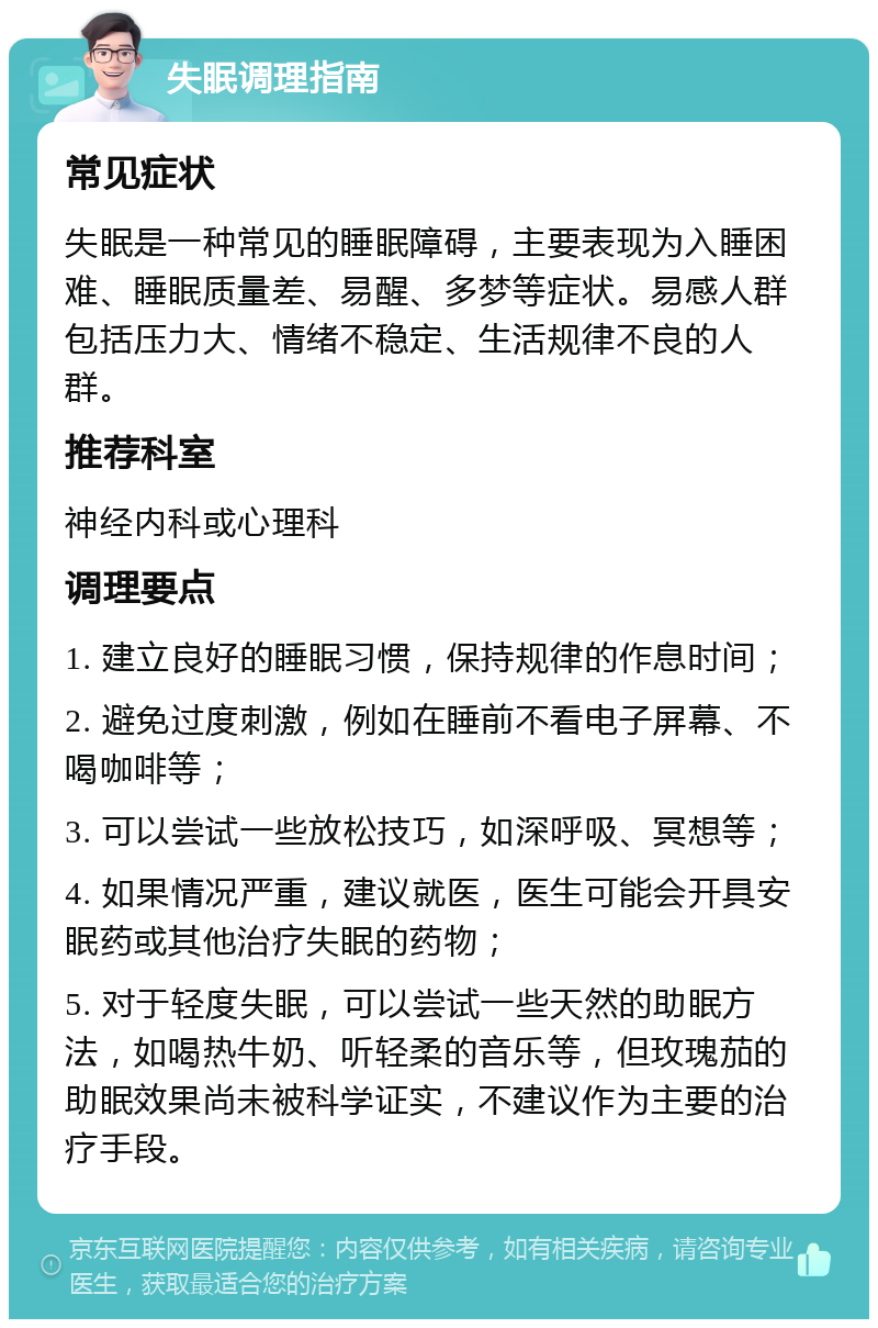 失眠调理指南 常见症状 失眠是一种常见的睡眠障碍，主要表现为入睡困难、睡眠质量差、易醒、多梦等症状。易感人群包括压力大、情绪不稳定、生活规律不良的人群。 推荐科室 神经内科或心理科 调理要点 1. 建立良好的睡眠习惯，保持规律的作息时间； 2. 避免过度刺激，例如在睡前不看电子屏幕、不喝咖啡等； 3. 可以尝试一些放松技巧，如深呼吸、冥想等； 4. 如果情况严重，建议就医，医生可能会开具安眠药或其他治疗失眠的药物； 5. 对于轻度失眠，可以尝试一些天然的助眠方法，如喝热牛奶、听轻柔的音乐等，但玫瑰茄的助眠效果尚未被科学证实，不建议作为主要的治疗手段。