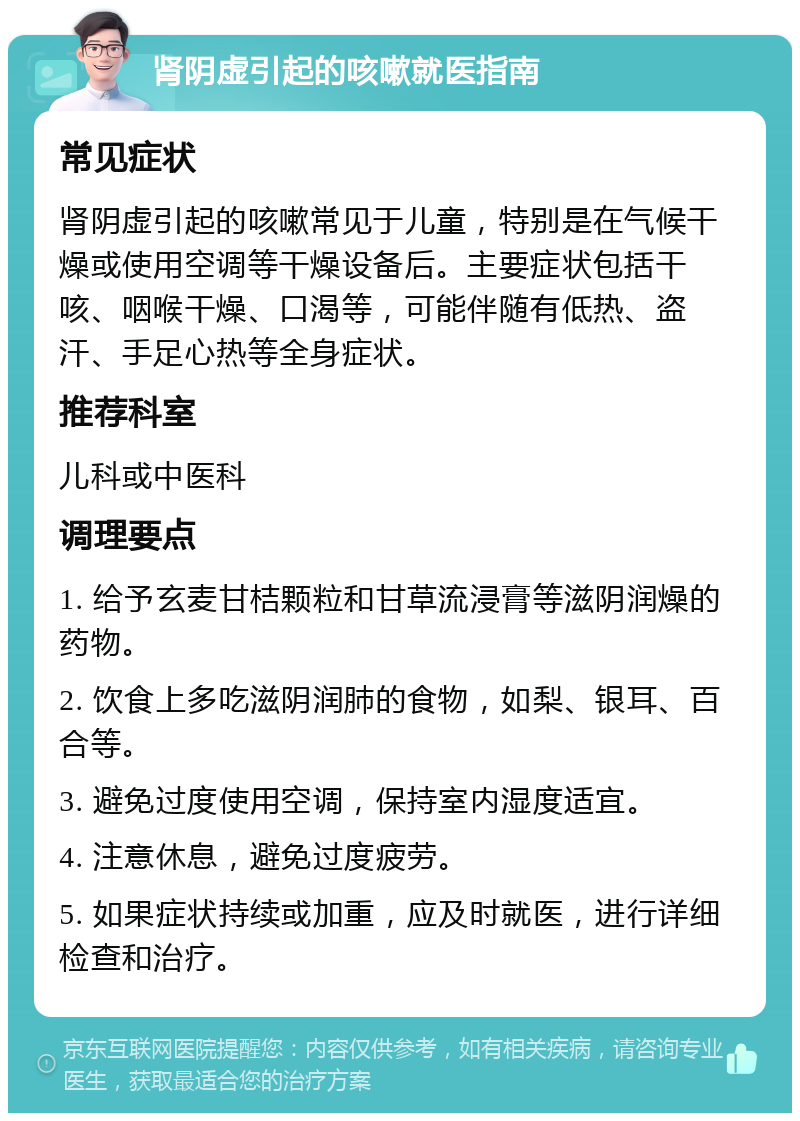 肾阴虚引起的咳嗽就医指南 常见症状 肾阴虚引起的咳嗽常见于儿童，特别是在气候干燥或使用空调等干燥设备后。主要症状包括干咳、咽喉干燥、口渴等，可能伴随有低热、盗汗、手足心热等全身症状。 推荐科室 儿科或中医科 调理要点 1. 给予玄麦甘桔颗粒和甘草流浸膏等滋阴润燥的药物。 2. 饮食上多吃滋阴润肺的食物，如梨、银耳、百合等。 3. 避免过度使用空调，保持室内湿度适宜。 4. 注意休息，避免过度疲劳。 5. 如果症状持续或加重，应及时就医，进行详细检查和治疗。