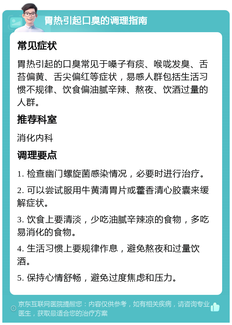 胃热引起口臭的调理指南 常见症状 胃热引起的口臭常见于嗓子有痰、喉咙发臭、舌苔偏黄、舌尖偏红等症状，易感人群包括生活习惯不规律、饮食偏油腻辛辣、熬夜、饮酒过量的人群。 推荐科室 消化内科 调理要点 1. 检查幽门螺旋菌感染情况，必要时进行治疗。 2. 可以尝试服用牛黄清胃片或藿香清心胶囊来缓解症状。 3. 饮食上要清淡，少吃油腻辛辣凉的食物，多吃易消化的食物。 4. 生活习惯上要规律作息，避免熬夜和过量饮酒。 5. 保持心情舒畅，避免过度焦虑和压力。