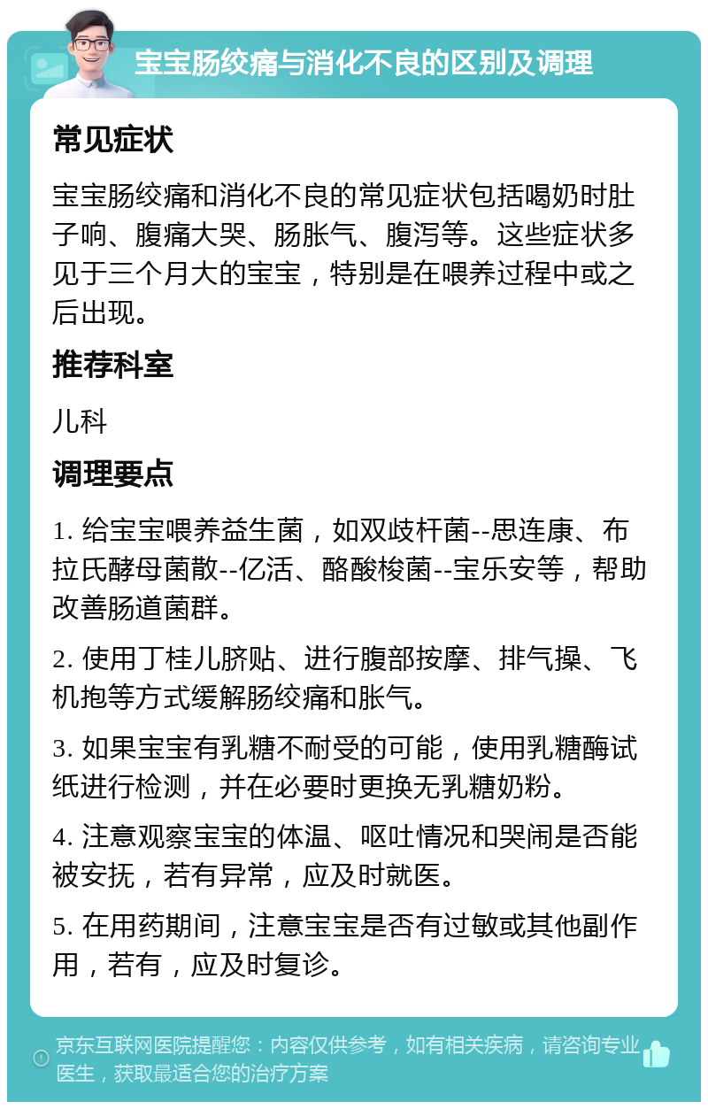 宝宝肠绞痛与消化不良的区别及调理 常见症状 宝宝肠绞痛和消化不良的常见症状包括喝奶时肚子响、腹痛大哭、肠胀气、腹泻等。这些症状多见于三个月大的宝宝，特别是在喂养过程中或之后出现。 推荐科室 儿科 调理要点 1. 给宝宝喂养益生菌，如双歧杆菌--思连康、布拉氏酵母菌散--亿活、酪酸梭菌--宝乐安等，帮助改善肠道菌群。 2. 使用丁桂儿脐贴、进行腹部按摩、排气操、飞机抱等方式缓解肠绞痛和胀气。 3. 如果宝宝有乳糖不耐受的可能，使用乳糖酶试纸进行检测，并在必要时更换无乳糖奶粉。 4. 注意观察宝宝的体温、呕吐情况和哭闹是否能被安抚，若有异常，应及时就医。 5. 在用药期间，注意宝宝是否有过敏或其他副作用，若有，应及时复诊。