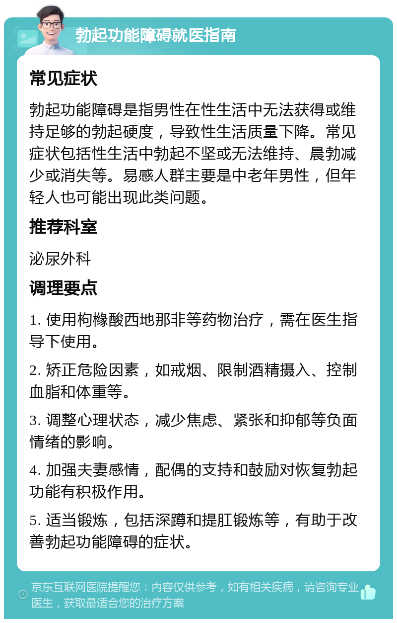 勃起功能障碍就医指南 常见症状 勃起功能障碍是指男性在性生活中无法获得或维持足够的勃起硬度，导致性生活质量下降。常见症状包括性生活中勃起不坚或无法维持、晨勃减少或消失等。易感人群主要是中老年男性，但年轻人也可能出现此类问题。 推荐科室 泌尿外科 调理要点 1. 使用枸橼酸西地那非等药物治疗，需在医生指导下使用。 2. 矫正危险因素，如戒烟、限制酒精摄入、控制血脂和体重等。 3. 调整心理状态，减少焦虑、紧张和抑郁等负面情绪的影响。 4. 加强夫妻感情，配偶的支持和鼓励对恢复勃起功能有积极作用。 5. 适当锻炼，包括深蹲和提肛锻炼等，有助于改善勃起功能障碍的症状。