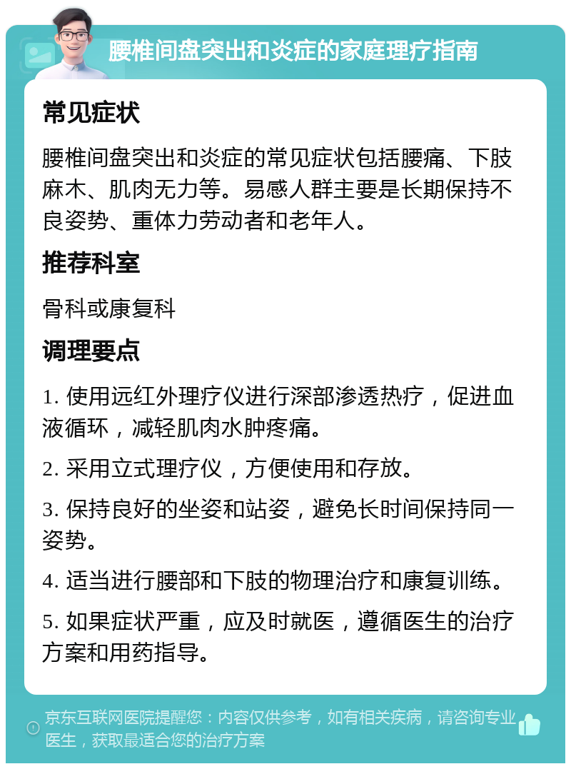 腰椎间盘突出和炎症的家庭理疗指南 常见症状 腰椎间盘突出和炎症的常见症状包括腰痛、下肢麻木、肌肉无力等。易感人群主要是长期保持不良姿势、重体力劳动者和老年人。 推荐科室 骨科或康复科 调理要点 1. 使用远红外理疗仪进行深部渗透热疗，促进血液循环，减轻肌肉水肿疼痛。 2. 采用立式理疗仪，方便使用和存放。 3. 保持良好的坐姿和站姿，避免长时间保持同一姿势。 4. 适当进行腰部和下肢的物理治疗和康复训练。 5. 如果症状严重，应及时就医，遵循医生的治疗方案和用药指导。