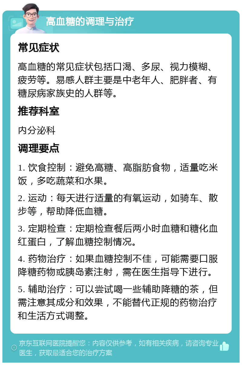 高血糖的调理与治疗 常见症状 高血糖的常见症状包括口渴、多尿、视力模糊、疲劳等。易感人群主要是中老年人、肥胖者、有糖尿病家族史的人群等。 推荐科室 内分泌科 调理要点 1. 饮食控制：避免高糖、高脂肪食物，适量吃米饭，多吃蔬菜和水果。 2. 运动：每天进行适量的有氧运动，如骑车、散步等，帮助降低血糖。 3. 定期检查：定期检查餐后两小时血糖和糖化血红蛋白，了解血糖控制情况。 4. 药物治疗：如果血糖控制不佳，可能需要口服降糖药物或胰岛素注射，需在医生指导下进行。 5. 辅助治疗：可以尝试喝一些辅助降糖的茶，但需注意其成分和效果，不能替代正规的药物治疗和生活方式调整。