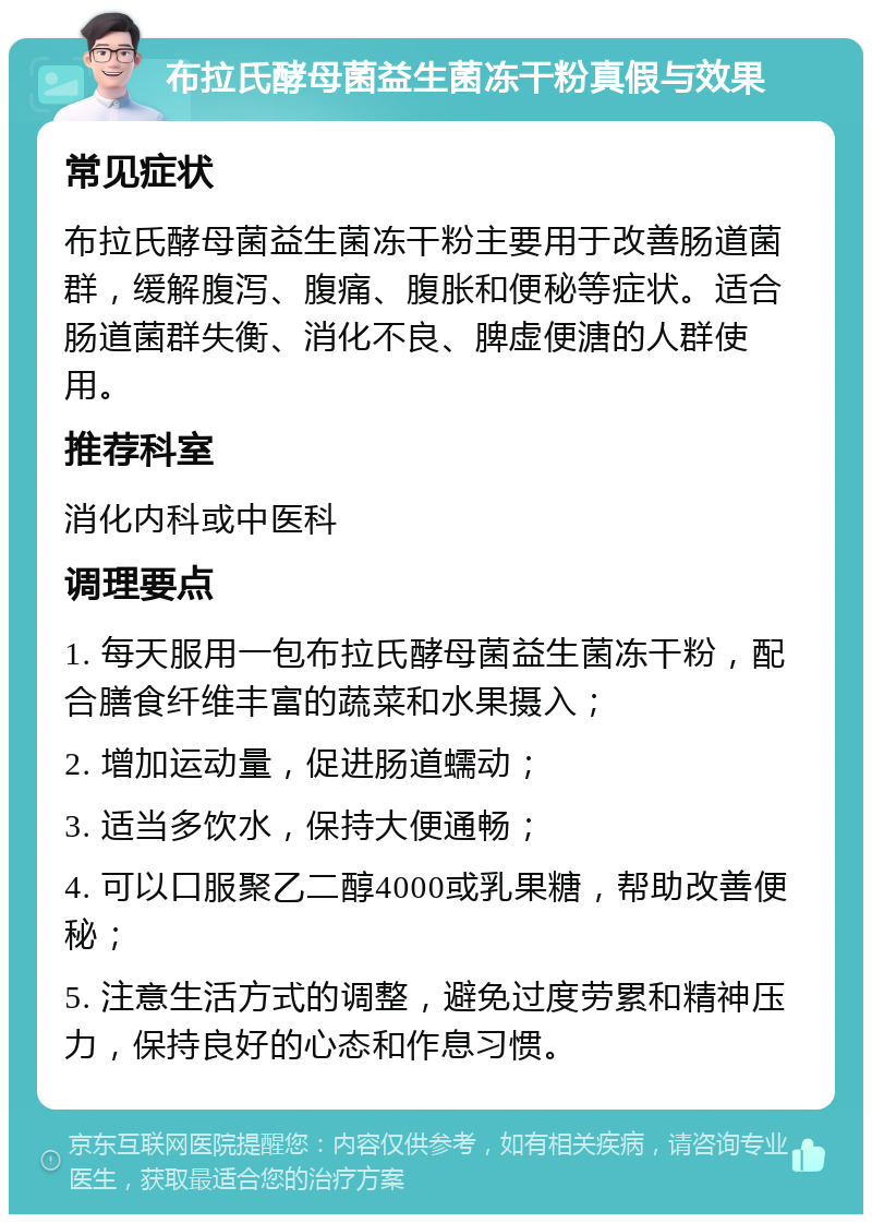 布拉氏酵母菌益生菌冻干粉真假与效果 常见症状 布拉氏酵母菌益生菌冻干粉主要用于改善肠道菌群，缓解腹泻、腹痛、腹胀和便秘等症状。适合肠道菌群失衡、消化不良、脾虚便溏的人群使用。 推荐科室 消化内科或中医科 调理要点 1. 每天服用一包布拉氏酵母菌益生菌冻干粉，配合膳食纤维丰富的蔬菜和水果摄入； 2. 增加运动量，促进肠道蠕动； 3. 适当多饮水，保持大便通畅； 4. 可以口服聚乙二醇4000或乳果糖，帮助改善便秘； 5. 注意生活方式的调整，避免过度劳累和精神压力，保持良好的心态和作息习惯。