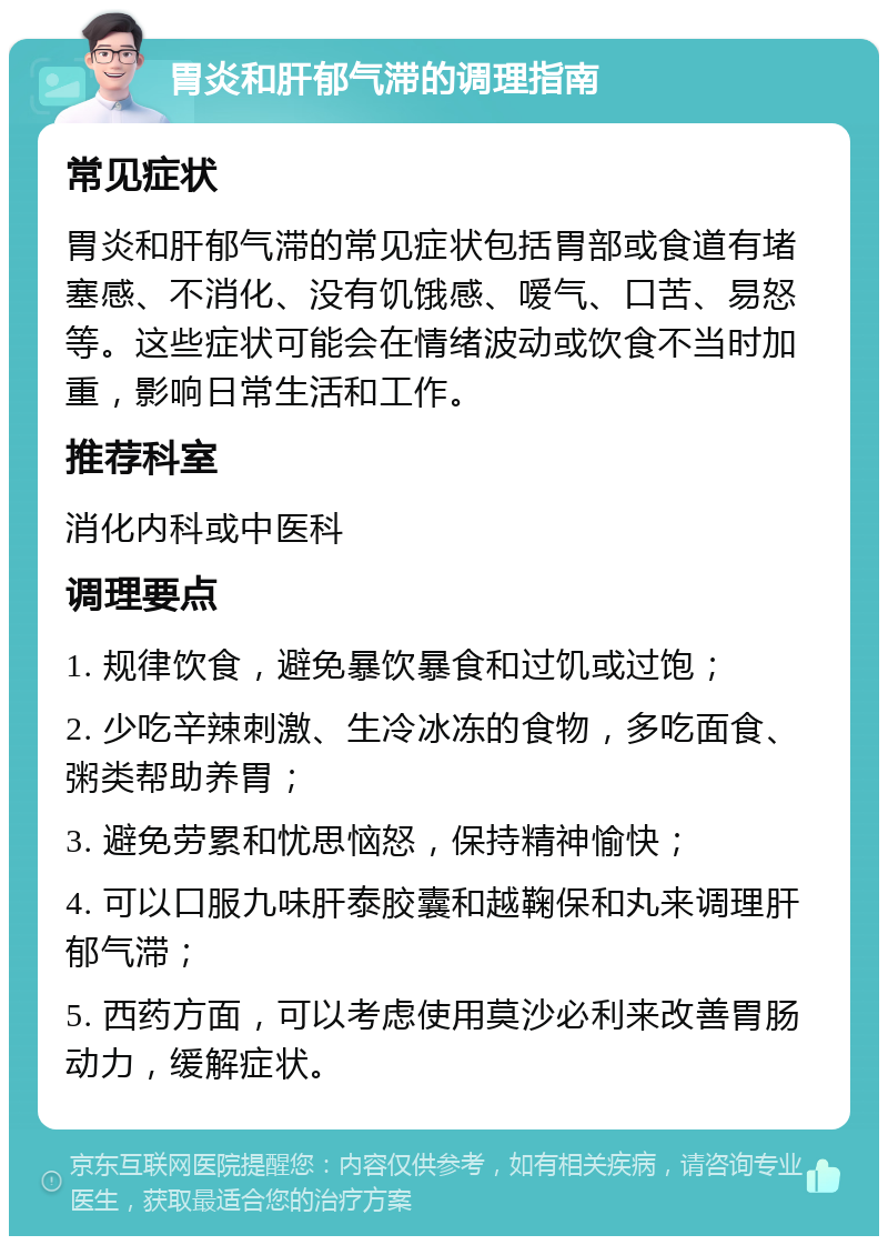 胃炎和肝郁气滞的调理指南 常见症状 胃炎和肝郁气滞的常见症状包括胃部或食道有堵塞感、不消化、没有饥饿感、嗳气、口苦、易怒等。这些症状可能会在情绪波动或饮食不当时加重，影响日常生活和工作。 推荐科室 消化内科或中医科 调理要点 1. 规律饮食，避免暴饮暴食和过饥或过饱； 2. 少吃辛辣刺激、生冷冰冻的食物，多吃面食、粥类帮助养胃； 3. 避免劳累和忧思恼怒，保持精神愉快； 4. 可以口服九味肝泰胶囊和越鞠保和丸来调理肝郁气滞； 5. 西药方面，可以考虑使用莫沙必利来改善胃肠动力，缓解症状。