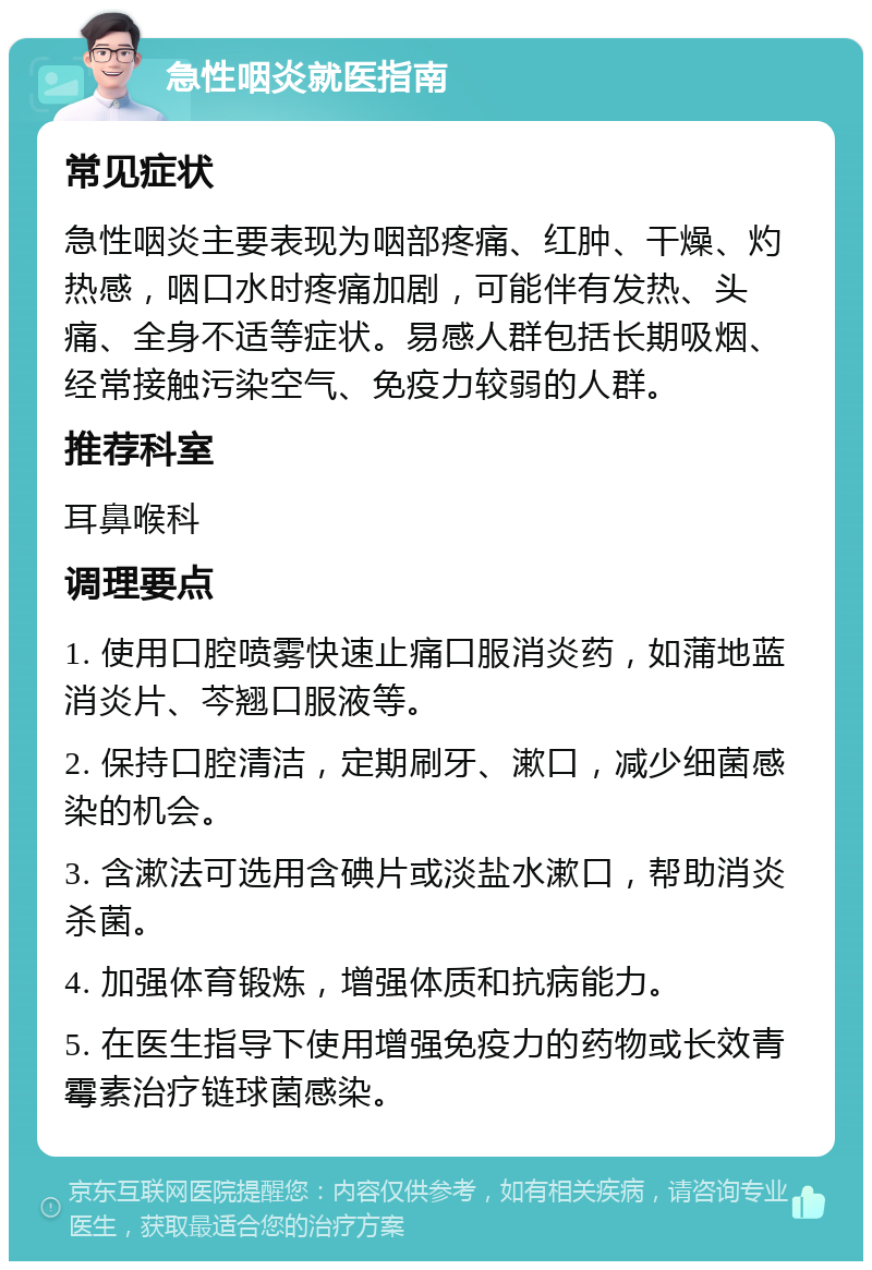 急性咽炎就医指南 常见症状 急性咽炎主要表现为咽部疼痛、红肿、干燥、灼热感，咽口水时疼痛加剧，可能伴有发热、头痛、全身不适等症状。易感人群包括长期吸烟、经常接触污染空气、免疫力较弱的人群。 推荐科室 耳鼻喉科 调理要点 1. 使用口腔喷雾快速止痛口服消炎药，如蒲地蓝消炎片、芩翘口服液等。 2. 保持口腔清洁，定期刷牙、漱口，减少细菌感染的机会。 3. 含漱法可选用含碘片或淡盐水漱口，帮助消炎杀菌。 4. 加强体育锻炼，增强体质和抗病能力。 5. 在医生指导下使用增强免疫力的药物或长效青霉素治疗链球菌感染。