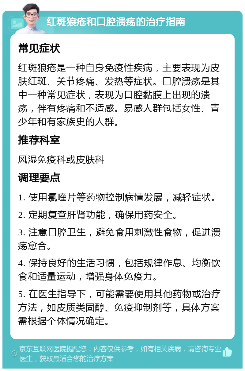 红斑狼疮和口腔溃疡的治疗指南 常见症状 红斑狼疮是一种自身免疫性疾病，主要表现为皮肤红斑、关节疼痛、发热等症状。口腔溃疡是其中一种常见症状，表现为口腔黏膜上出现的溃疡，伴有疼痛和不适感。易感人群包括女性、青少年和有家族史的人群。 推荐科室 风湿免疫科或皮肤科 调理要点 1. 使用氯喹片等药物控制病情发展，减轻症状。 2. 定期复查肝肾功能，确保用药安全。 3. 注意口腔卫生，避免食用刺激性食物，促进溃疡愈合。 4. 保持良好的生活习惯，包括规律作息、均衡饮食和适量运动，增强身体免疫力。 5. 在医生指导下，可能需要使用其他药物或治疗方法，如皮质类固醇、免疫抑制剂等，具体方案需根据个体情况确定。