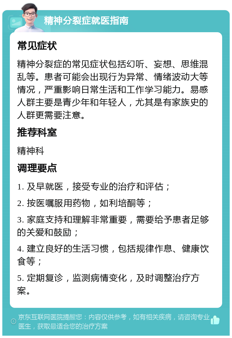 精神分裂症就医指南 常见症状 精神分裂症的常见症状包括幻听、妄想、思维混乱等。患者可能会出现行为异常、情绪波动大等情况，严重影响日常生活和工作学习能力。易感人群主要是青少年和年轻人，尤其是有家族史的人群更需要注意。 推荐科室 精神科 调理要点 1. 及早就医，接受专业的治疗和评估； 2. 按医嘱服用药物，如利培酮等； 3. 家庭支持和理解非常重要，需要给予患者足够的关爱和鼓励； 4. 建立良好的生活习惯，包括规律作息、健康饮食等； 5. 定期复诊，监测病情变化，及时调整治疗方案。