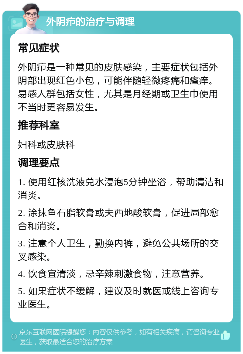 外阴疖的治疗与调理 常见症状 外阴疖是一种常见的皮肤感染，主要症状包括外阴部出现红色小包，可能伴随轻微疼痛和瘙痒。易感人群包括女性，尤其是月经期或卫生巾使用不当时更容易发生。 推荐科室 妇科或皮肤科 调理要点 1. 使用红核洗液兑水浸泡5分钟坐浴，帮助清洁和消炎。 2. 涂抹鱼石脂软膏或夫西地酸软膏，促进局部愈合和消炎。 3. 注意个人卫生，勤换内裤，避免公共场所的交叉感染。 4. 饮食宜清淡，忌辛辣刺激食物，注意营养。 5. 如果症状不缓解，建议及时就医或线上咨询专业医生。