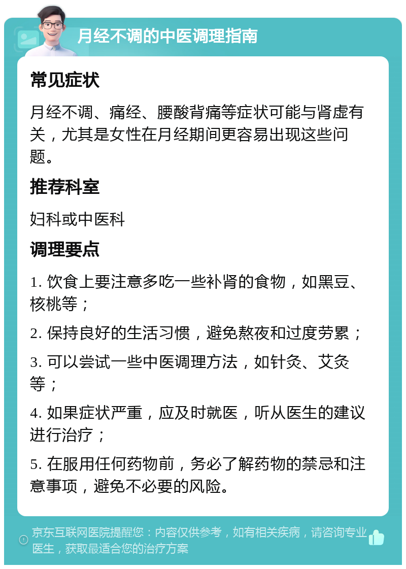 月经不调的中医调理指南 常见症状 月经不调、痛经、腰酸背痛等症状可能与肾虚有关，尤其是女性在月经期间更容易出现这些问题。 推荐科室 妇科或中医科 调理要点 1. 饮食上要注意多吃一些补肾的食物，如黑豆、核桃等； 2. 保持良好的生活习惯，避免熬夜和过度劳累； 3. 可以尝试一些中医调理方法，如针灸、艾灸等； 4. 如果症状严重，应及时就医，听从医生的建议进行治疗； 5. 在服用任何药物前，务必了解药物的禁忌和注意事项，避免不必要的风险。