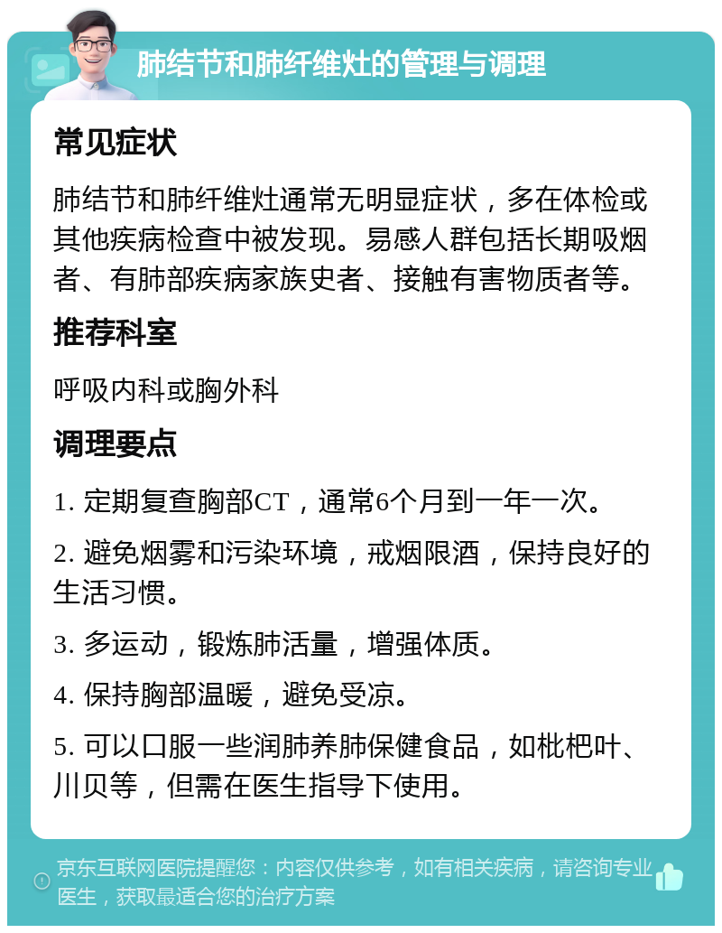 肺结节和肺纤维灶的管理与调理 常见症状 肺结节和肺纤维灶通常无明显症状，多在体检或其他疾病检查中被发现。易感人群包括长期吸烟者、有肺部疾病家族史者、接触有害物质者等。 推荐科室 呼吸内科或胸外科 调理要点 1. 定期复查胸部CT，通常6个月到一年一次。 2. 避免烟雾和污染环境，戒烟限酒，保持良好的生活习惯。 3. 多运动，锻炼肺活量，增强体质。 4. 保持胸部温暖，避免受凉。 5. 可以口服一些润肺养肺保健食品，如枇杷叶、川贝等，但需在医生指导下使用。