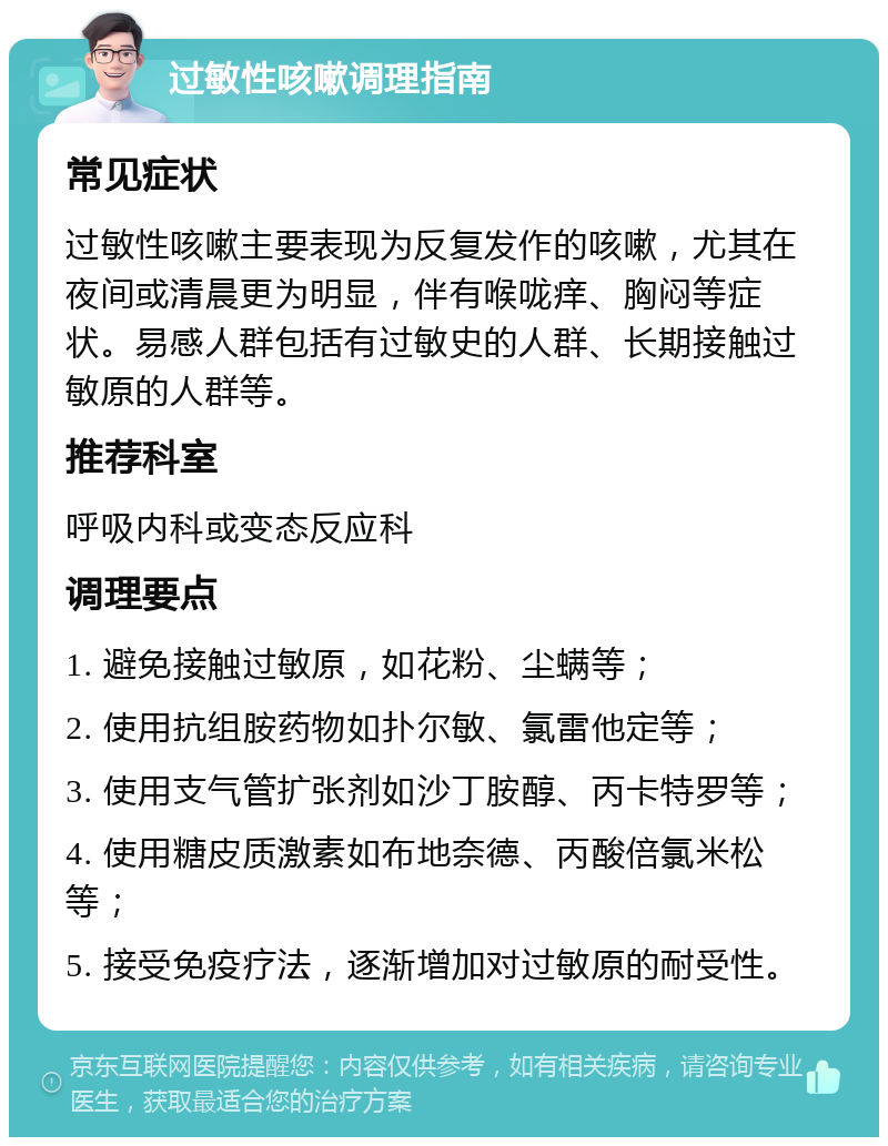 过敏性咳嗽调理指南 常见症状 过敏性咳嗽主要表现为反复发作的咳嗽，尤其在夜间或清晨更为明显，伴有喉咙痒、胸闷等症状。易感人群包括有过敏史的人群、长期接触过敏原的人群等。 推荐科室 呼吸内科或变态反应科 调理要点 1. 避免接触过敏原，如花粉、尘螨等； 2. 使用抗组胺药物如扑尔敏、氯雷他定等； 3. 使用支气管扩张剂如沙丁胺醇、丙卡特罗等； 4. 使用糖皮质激素如布地奈德、丙酸倍氯米松等； 5. 接受免疫疗法，逐渐增加对过敏原的耐受性。