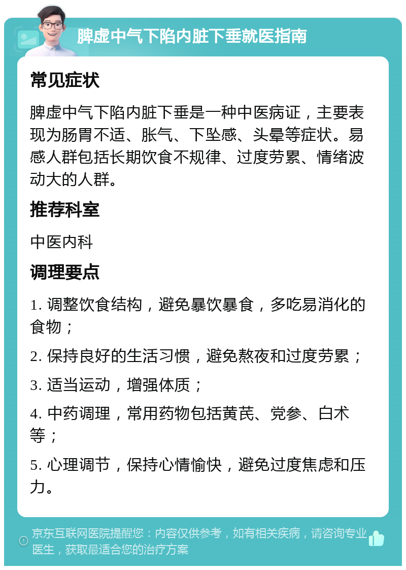 脾虚中气下陷内脏下垂就医指南 常见症状 脾虚中气下陷内脏下垂是一种中医病证，主要表现为肠胃不适、胀气、下坠感、头晕等症状。易感人群包括长期饮食不规律、过度劳累、情绪波动大的人群。 推荐科室 中医内科 调理要点 1. 调整饮食结构，避免暴饮暴食，多吃易消化的食物； 2. 保持良好的生活习惯，避免熬夜和过度劳累； 3. 适当运动，增强体质； 4. 中药调理，常用药物包括黄芪、党参、白术等； 5. 心理调节，保持心情愉快，避免过度焦虑和压力。