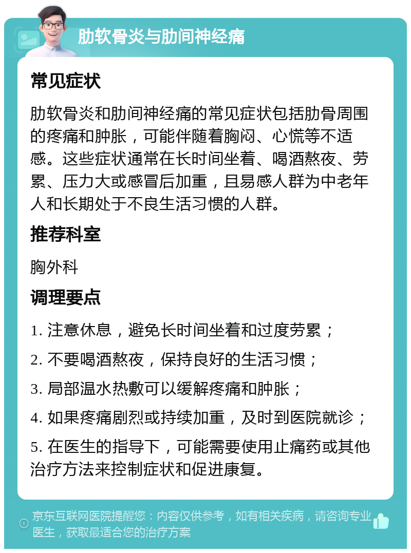 肋软骨炎与肋间神经痛 常见症状 肋软骨炎和肋间神经痛的常见症状包括肋骨周围的疼痛和肿胀，可能伴随着胸闷、心慌等不适感。这些症状通常在长时间坐着、喝酒熬夜、劳累、压力大或感冒后加重，且易感人群为中老年人和长期处于不良生活习惯的人群。 推荐科室 胸外科 调理要点 1. 注意休息，避免长时间坐着和过度劳累； 2. 不要喝酒熬夜，保持良好的生活习惯； 3. 局部温水热敷可以缓解疼痛和肿胀； 4. 如果疼痛剧烈或持续加重，及时到医院就诊； 5. 在医生的指导下，可能需要使用止痛药或其他治疗方法来控制症状和促进康复。