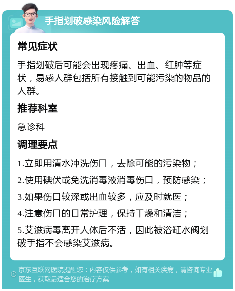 手指划破感染风险解答 常见症状 手指划破后可能会出现疼痛、出血、红肿等症状，易感人群包括所有接触到可能污染的物品的人群。 推荐科室 急诊科 调理要点 1.立即用清水冲洗伤口，去除可能的污染物； 2.使用碘伏或免洗消毒液消毒伤口，预防感染； 3.如果伤口较深或出血较多，应及时就医； 4.注意伤口的日常护理，保持干燥和清洁； 5.艾滋病毒离开人体后不活，因此被浴缸水阀划破手指不会感染艾滋病。