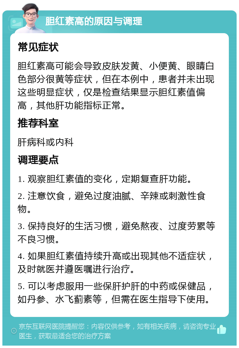 胆红素高的原因与调理 常见症状 胆红素高可能会导致皮肤发黄、小便黄、眼睛白色部分很黄等症状，但在本例中，患者并未出现这些明显症状，仅是检查结果显示胆红素值偏高，其他肝功能指标正常。 推荐科室 肝病科或内科 调理要点 1. 观察胆红素值的变化，定期复查肝功能。 2. 注意饮食，避免过度油腻、辛辣或刺激性食物。 3. 保持良好的生活习惯，避免熬夜、过度劳累等不良习惯。 4. 如果胆红素值持续升高或出现其他不适症状，及时就医并遵医嘱进行治疗。 5. 可以考虑服用一些保肝护肝的中药或保健品，如丹参、水飞蓟素等，但需在医生指导下使用。