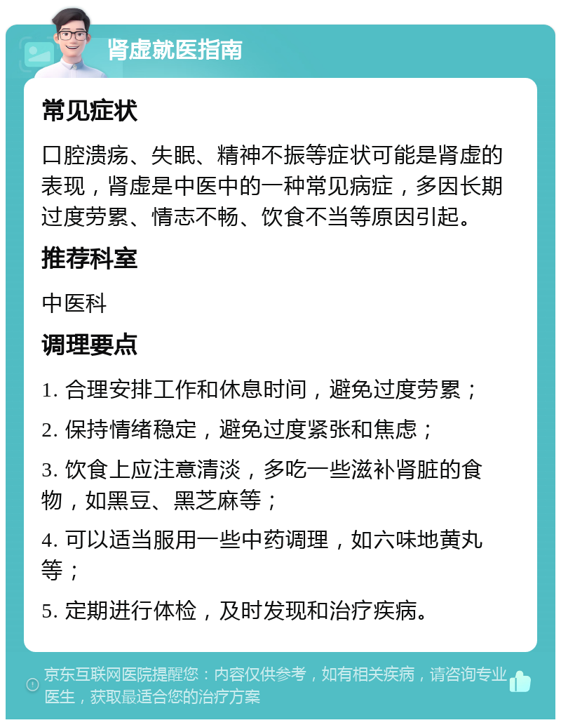 肾虚就医指南 常见症状 口腔溃疡、失眠、精神不振等症状可能是肾虚的表现，肾虚是中医中的一种常见病症，多因长期过度劳累、情志不畅、饮食不当等原因引起。 推荐科室 中医科 调理要点 1. 合理安排工作和休息时间，避免过度劳累； 2. 保持情绪稳定，避免过度紧张和焦虑； 3. 饮食上应注意清淡，多吃一些滋补肾脏的食物，如黑豆、黑芝麻等； 4. 可以适当服用一些中药调理，如六味地黄丸等； 5. 定期进行体检，及时发现和治疗疾病。