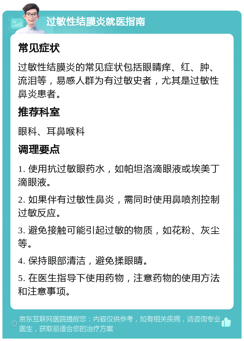 过敏性结膜炎就医指南 常见症状 过敏性结膜炎的常见症状包括眼睛痒、红、肿、流泪等，易感人群为有过敏史者，尤其是过敏性鼻炎患者。 推荐科室 眼科、耳鼻喉科 调理要点 1. 使用抗过敏眼药水，如帕坦洛滴眼液或埃美丁滴眼液。 2. 如果伴有过敏性鼻炎，需同时使用鼻喷剂控制过敏反应。 3. 避免接触可能引起过敏的物质，如花粉、灰尘等。 4. 保持眼部清洁，避免揉眼睛。 5. 在医生指导下使用药物，注意药物的使用方法和注意事项。