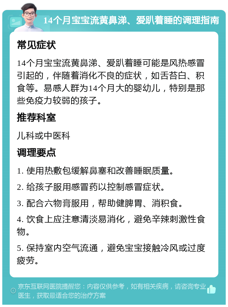 14个月宝宝流黄鼻涕、爱趴着睡的调理指南 常见症状 14个月宝宝流黄鼻涕、爱趴着睡可能是风热感冒引起的，伴随着消化不良的症状，如舌苔白、积食等。易感人群为14个月大的婴幼儿，特别是那些免疫力较弱的孩子。 推荐科室 儿科或中医科 调理要点 1. 使用热敷包缓解鼻塞和改善睡眠质量。 2. 给孩子服用感冒药以控制感冒症状。 3. 配合六物膏服用，帮助健脾胃、消积食。 4. 饮食上应注意清淡易消化，避免辛辣刺激性食物。 5. 保持室内空气流通，避免宝宝接触冷风或过度疲劳。