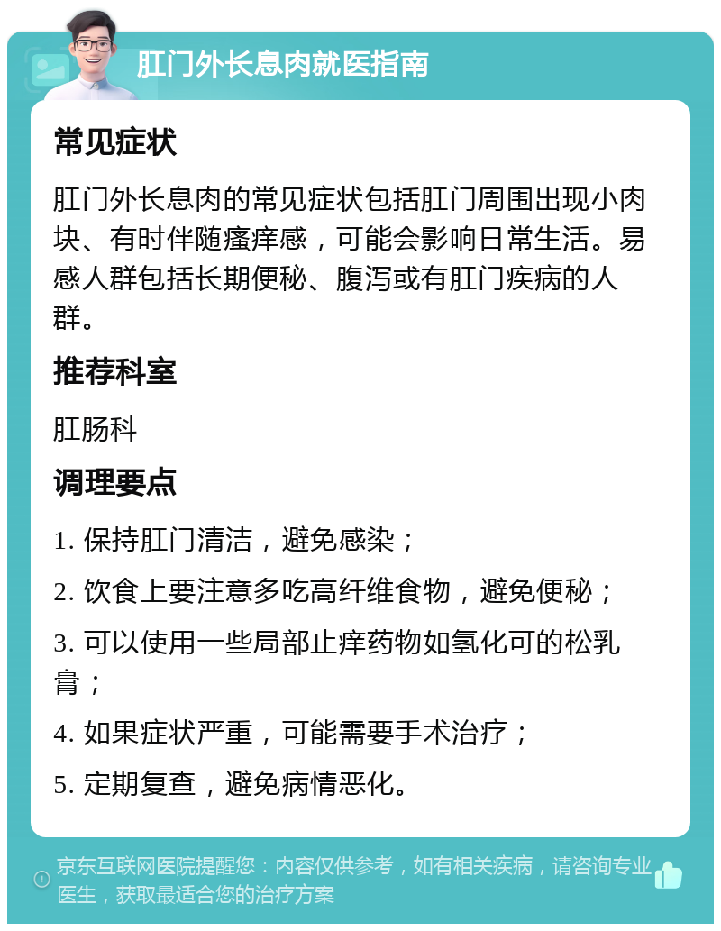 肛门外长息肉就医指南 常见症状 肛门外长息肉的常见症状包括肛门周围出现小肉块、有时伴随瘙痒感，可能会影响日常生活。易感人群包括长期便秘、腹泻或有肛门疾病的人群。 推荐科室 肛肠科 调理要点 1. 保持肛门清洁，避免感染； 2. 饮食上要注意多吃高纤维食物，避免便秘； 3. 可以使用一些局部止痒药物如氢化可的松乳膏； 4. 如果症状严重，可能需要手术治疗； 5. 定期复查，避免病情恶化。