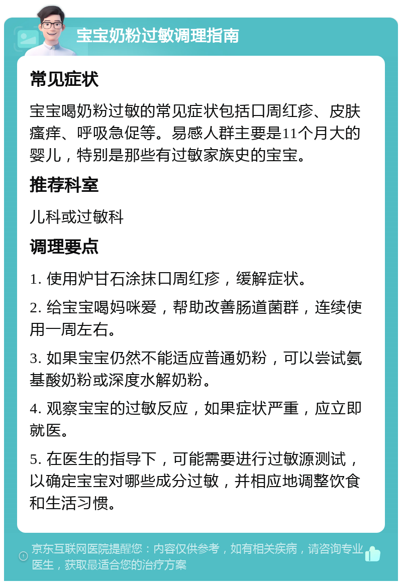 宝宝奶粉过敏调理指南 常见症状 宝宝喝奶粉过敏的常见症状包括口周红疹、皮肤瘙痒、呼吸急促等。易感人群主要是11个月大的婴儿，特别是那些有过敏家族史的宝宝。 推荐科室 儿科或过敏科 调理要点 1. 使用炉甘石涂抹口周红疹，缓解症状。 2. 给宝宝喝妈咪爱，帮助改善肠道菌群，连续使用一周左右。 3. 如果宝宝仍然不能适应普通奶粉，可以尝试氨基酸奶粉或深度水解奶粉。 4. 观察宝宝的过敏反应，如果症状严重，应立即就医。 5. 在医生的指导下，可能需要进行过敏源测试，以确定宝宝对哪些成分过敏，并相应地调整饮食和生活习惯。