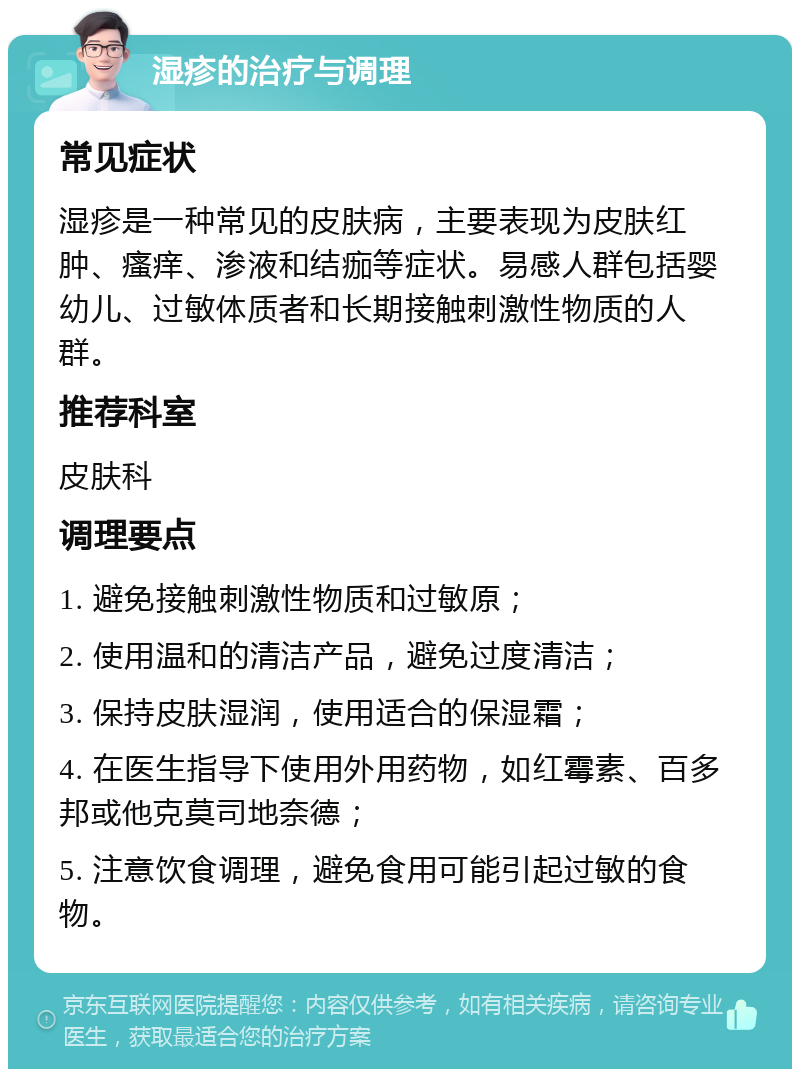 湿疹的治疗与调理 常见症状 湿疹是一种常见的皮肤病，主要表现为皮肤红肿、瘙痒、渗液和结痂等症状。易感人群包括婴幼儿、过敏体质者和长期接触刺激性物质的人群。 推荐科室 皮肤科 调理要点 1. 避免接触刺激性物质和过敏原； 2. 使用温和的清洁产品，避免过度清洁； 3. 保持皮肤湿润，使用适合的保湿霜； 4. 在医生指导下使用外用药物，如红霉素、百多邦或他克莫司地奈德； 5. 注意饮食调理，避免食用可能引起过敏的食物。