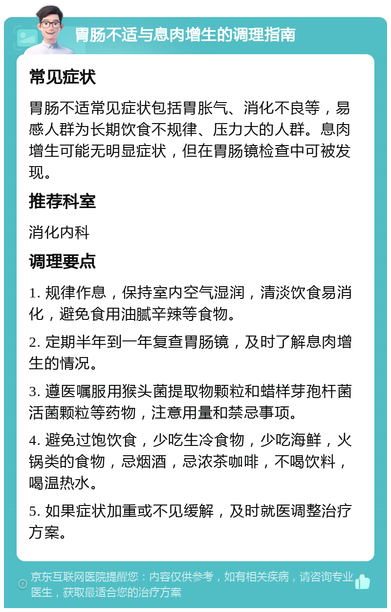 胃肠不适与息肉增生的调理指南 常见症状 胃肠不适常见症状包括胃胀气、消化不良等，易感人群为长期饮食不规律、压力大的人群。息肉增生可能无明显症状，但在胃肠镜检查中可被发现。 推荐科室 消化内科 调理要点 1. 规律作息，保持室内空气湿润，清淡饮食易消化，避免食用油腻辛辣等食物。 2. 定期半年到一年复查胃肠镜，及时了解息肉增生的情况。 3. 遵医嘱服用猴头菌提取物颗粒和蜡样芽孢杆菌活菌颗粒等药物，注意用量和禁忌事项。 4. 避免过饱饮食，少吃生冷食物，少吃海鲜，火锅类的食物，忌烟酒，忌浓茶咖啡，不喝饮料，喝温热水。 5. 如果症状加重或不见缓解，及时就医调整治疗方案。