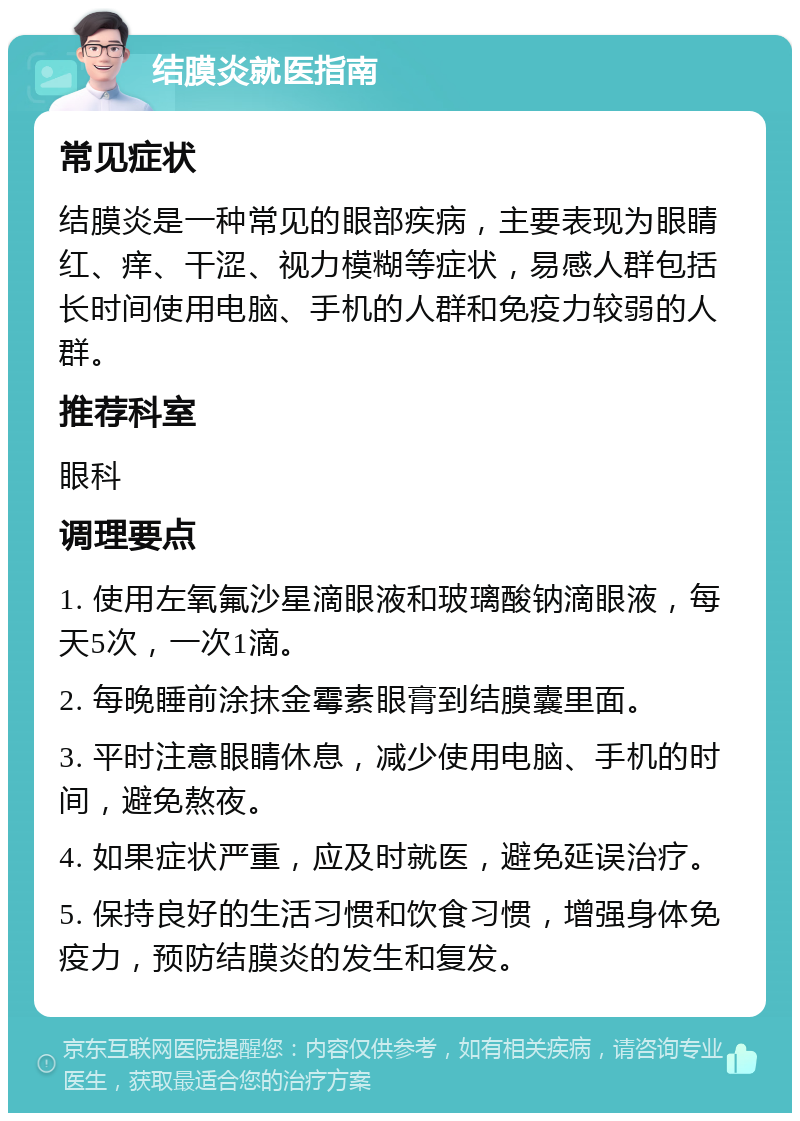 结膜炎就医指南 常见症状 结膜炎是一种常见的眼部疾病，主要表现为眼睛红、痒、干涩、视力模糊等症状，易感人群包括长时间使用电脑、手机的人群和免疫力较弱的人群。 推荐科室 眼科 调理要点 1. 使用左氧氟沙星滴眼液和玻璃酸钠滴眼液，每天5次，一次1滴。 2. 每晚睡前涂抹金霉素眼膏到结膜囊里面。 3. 平时注意眼睛休息，减少使用电脑、手机的时间，避免熬夜。 4. 如果症状严重，应及时就医，避免延误治疗。 5. 保持良好的生活习惯和饮食习惯，增强身体免疫力，预防结膜炎的发生和复发。