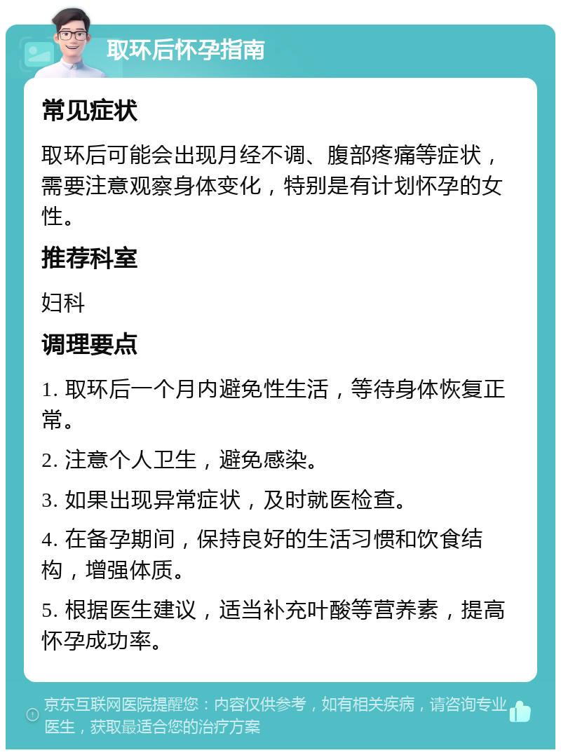 取环后怀孕指南 常见症状 取环后可能会出现月经不调、腹部疼痛等症状，需要注意观察身体变化，特别是有计划怀孕的女性。 推荐科室 妇科 调理要点 1. 取环后一个月内避免性生活，等待身体恢复正常。 2. 注意个人卫生，避免感染。 3. 如果出现异常症状，及时就医检查。 4. 在备孕期间，保持良好的生活习惯和饮食结构，增强体质。 5. 根据医生建议，适当补充叶酸等营养素，提高怀孕成功率。