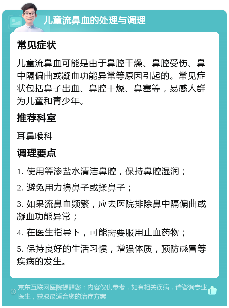 儿童流鼻血的处理与调理 常见症状 儿童流鼻血可能是由于鼻腔干燥、鼻腔受伤、鼻中隔偏曲或凝血功能异常等原因引起的。常见症状包括鼻子出血、鼻腔干燥、鼻塞等，易感人群为儿童和青少年。 推荐科室 耳鼻喉科 调理要点 1. 使用等渗盐水清洁鼻腔，保持鼻腔湿润； 2. 避免用力擤鼻子或揉鼻子； 3. 如果流鼻血频繁，应去医院排除鼻中隔偏曲或凝血功能异常； 4. 在医生指导下，可能需要服用止血药物； 5. 保持良好的生活习惯，增强体质，预防感冒等疾病的发生。