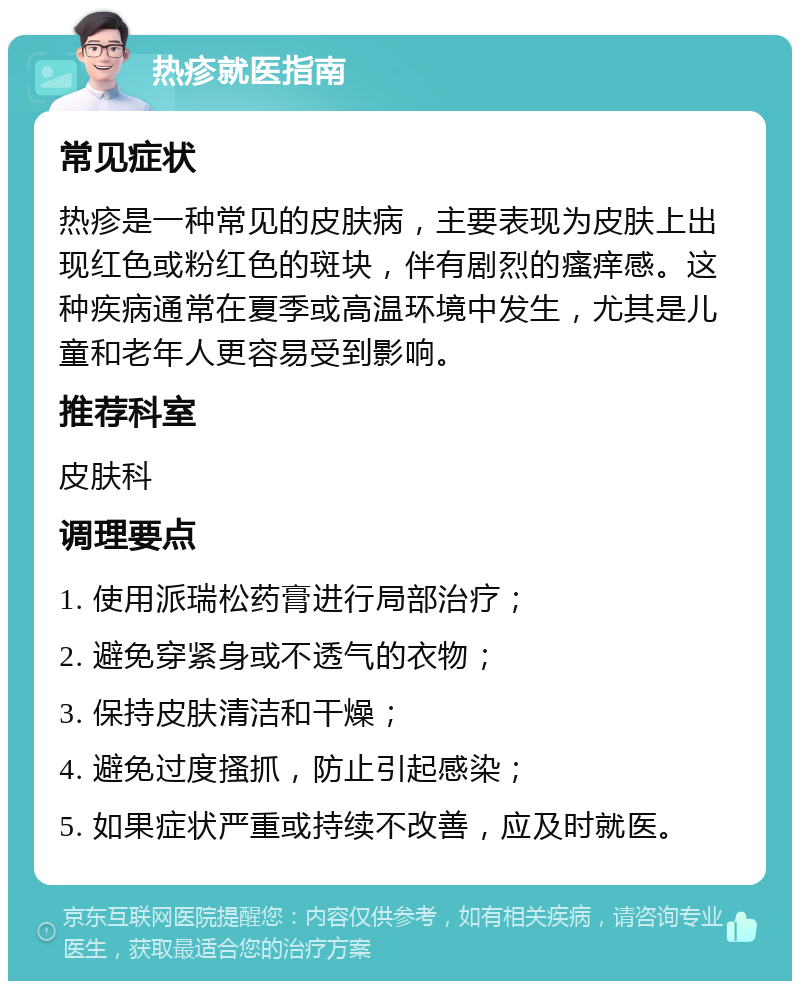 热疹就医指南 常见症状 热疹是一种常见的皮肤病，主要表现为皮肤上出现红色或粉红色的斑块，伴有剧烈的瘙痒感。这种疾病通常在夏季或高温环境中发生，尤其是儿童和老年人更容易受到影响。 推荐科室 皮肤科 调理要点 1. 使用派瑞松药膏进行局部治疗； 2. 避免穿紧身或不透气的衣物； 3. 保持皮肤清洁和干燥； 4. 避免过度搔抓，防止引起感染； 5. 如果症状严重或持续不改善，应及时就医。