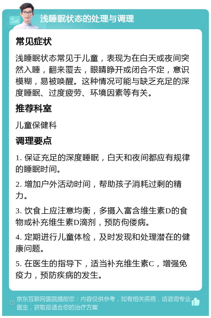 浅睡眠状态的处理与调理 常见症状 浅睡眠状态常见于儿童，表现为在白天或夜间突然入睡，翻来覆去，眼睛睁开或闭合不定，意识模糊，易被唤醒。这种情况可能与缺乏充足的深度睡眠、过度疲劳、环境因素等有关。 推荐科室 儿童保健科 调理要点 1. 保证充足的深度睡眠，白天和夜间都应有规律的睡眠时间。 2. 增加户外活动时间，帮助孩子消耗过剩的精力。 3. 饮食上应注意均衡，多摄入富含维生素D的食物或补充维生素D滴剂，预防佝偻病。 4. 定期进行儿童体检，及时发现和处理潜在的健康问题。 5. 在医生的指导下，适当补充维生素C，增强免疫力，预防疾病的发生。