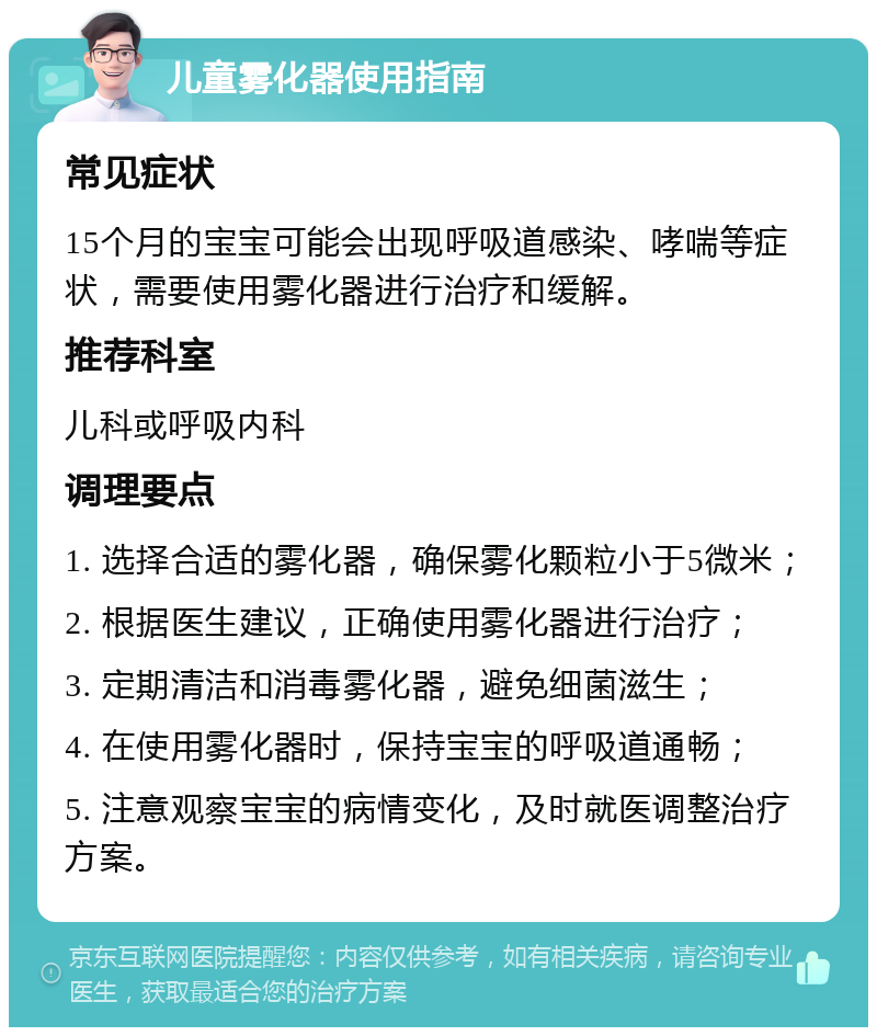 儿童雾化器使用指南 常见症状 15个月的宝宝可能会出现呼吸道感染、哮喘等症状，需要使用雾化器进行治疗和缓解。 推荐科室 儿科或呼吸内科 调理要点 1. 选择合适的雾化器，确保雾化颗粒小于5微米； 2. 根据医生建议，正确使用雾化器进行治疗； 3. 定期清洁和消毒雾化器，避免细菌滋生； 4. 在使用雾化器时，保持宝宝的呼吸道通畅； 5. 注意观察宝宝的病情变化，及时就医调整治疗方案。