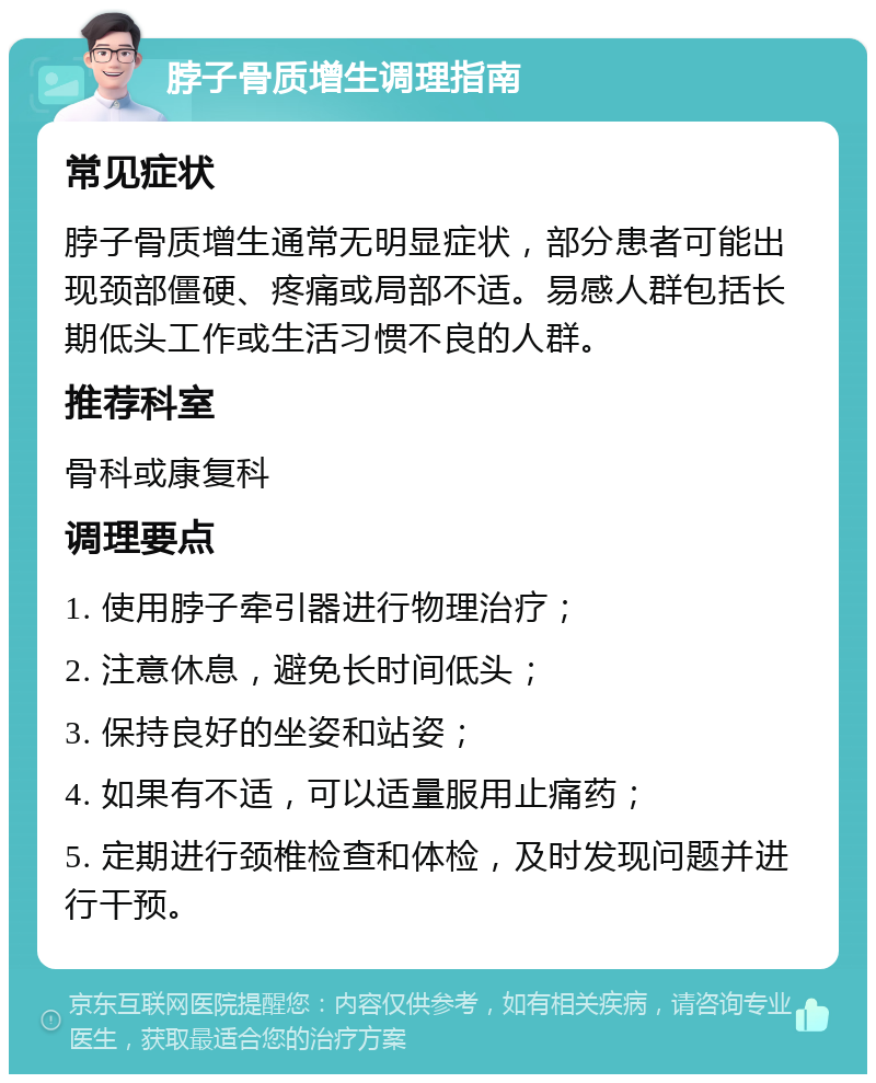 脖子骨质增生调理指南 常见症状 脖子骨质增生通常无明显症状，部分患者可能出现颈部僵硬、疼痛或局部不适。易感人群包括长期低头工作或生活习惯不良的人群。 推荐科室 骨科或康复科 调理要点 1. 使用脖子牵引器进行物理治疗； 2. 注意休息，避免长时间低头； 3. 保持良好的坐姿和站姿； 4. 如果有不适，可以适量服用止痛药； 5. 定期进行颈椎检查和体检，及时发现问题并进行干预。