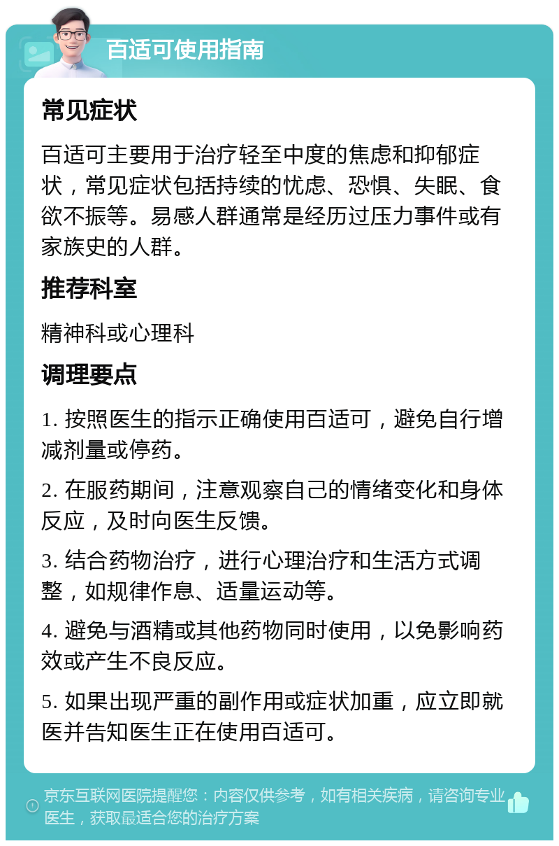 百适可使用指南 常见症状 百适可主要用于治疗轻至中度的焦虑和抑郁症状，常见症状包括持续的忧虑、恐惧、失眠、食欲不振等。易感人群通常是经历过压力事件或有家族史的人群。 推荐科室 精神科或心理科 调理要点 1. 按照医生的指示正确使用百适可，避免自行增减剂量或停药。 2. 在服药期间，注意观察自己的情绪变化和身体反应，及时向医生反馈。 3. 结合药物治疗，进行心理治疗和生活方式调整，如规律作息、适量运动等。 4. 避免与酒精或其他药物同时使用，以免影响药效或产生不良反应。 5. 如果出现严重的副作用或症状加重，应立即就医并告知医生正在使用百适可。