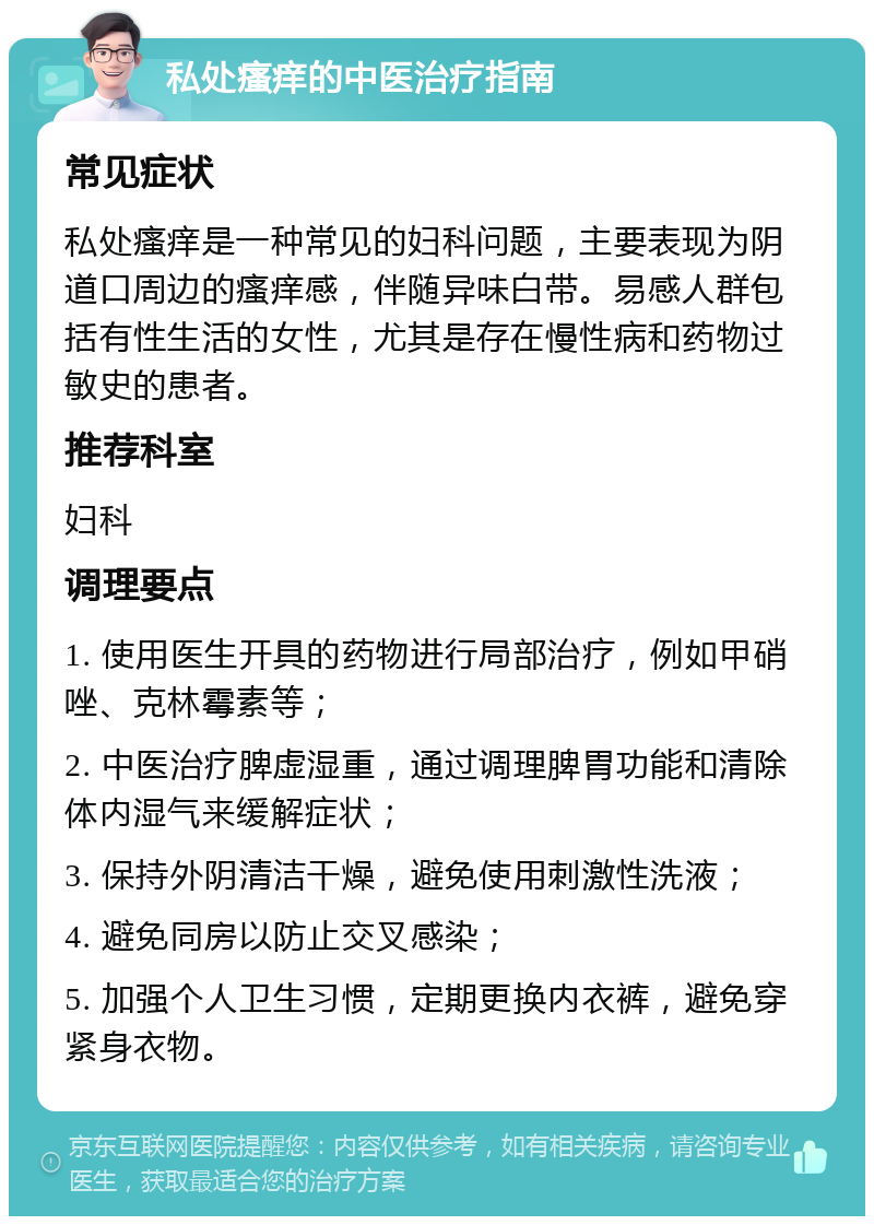 私处瘙痒的中医治疗指南 常见症状 私处瘙痒是一种常见的妇科问题，主要表现为阴道口周边的瘙痒感，伴随异味白带。易感人群包括有性生活的女性，尤其是存在慢性病和药物过敏史的患者。 推荐科室 妇科 调理要点 1. 使用医生开具的药物进行局部治疗，例如甲硝唑、克林霉素等； 2. 中医治疗脾虚湿重，通过调理脾胃功能和清除体内湿气来缓解症状； 3. 保持外阴清洁干燥，避免使用刺激性洗液； 4. 避免同房以防止交叉感染； 5. 加强个人卫生习惯，定期更换内衣裤，避免穿紧身衣物。