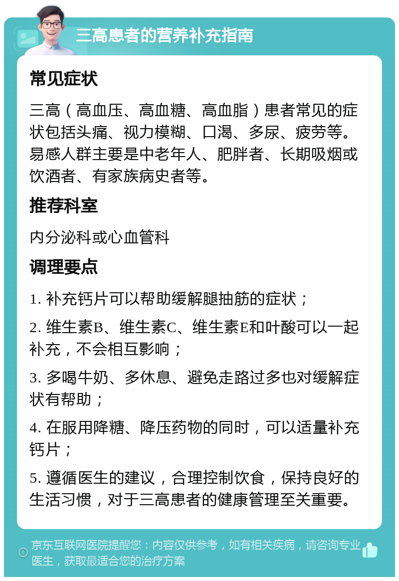 三高患者的营养补充指南 常见症状 三高（高血压、高血糖、高血脂）患者常见的症状包括头痛、视力模糊、口渴、多尿、疲劳等。易感人群主要是中老年人、肥胖者、长期吸烟或饮酒者、有家族病史者等。 推荐科室 内分泌科或心血管科 调理要点 1. 补充钙片可以帮助缓解腿抽筋的症状； 2. 维生素B、维生素C、维生素E和叶酸可以一起补充，不会相互影响； 3. 多喝牛奶、多休息、避免走路过多也对缓解症状有帮助； 4. 在服用降糖、降压药物的同时，可以适量补充钙片； 5. 遵循医生的建议，合理控制饮食，保持良好的生活习惯，对于三高患者的健康管理至关重要。