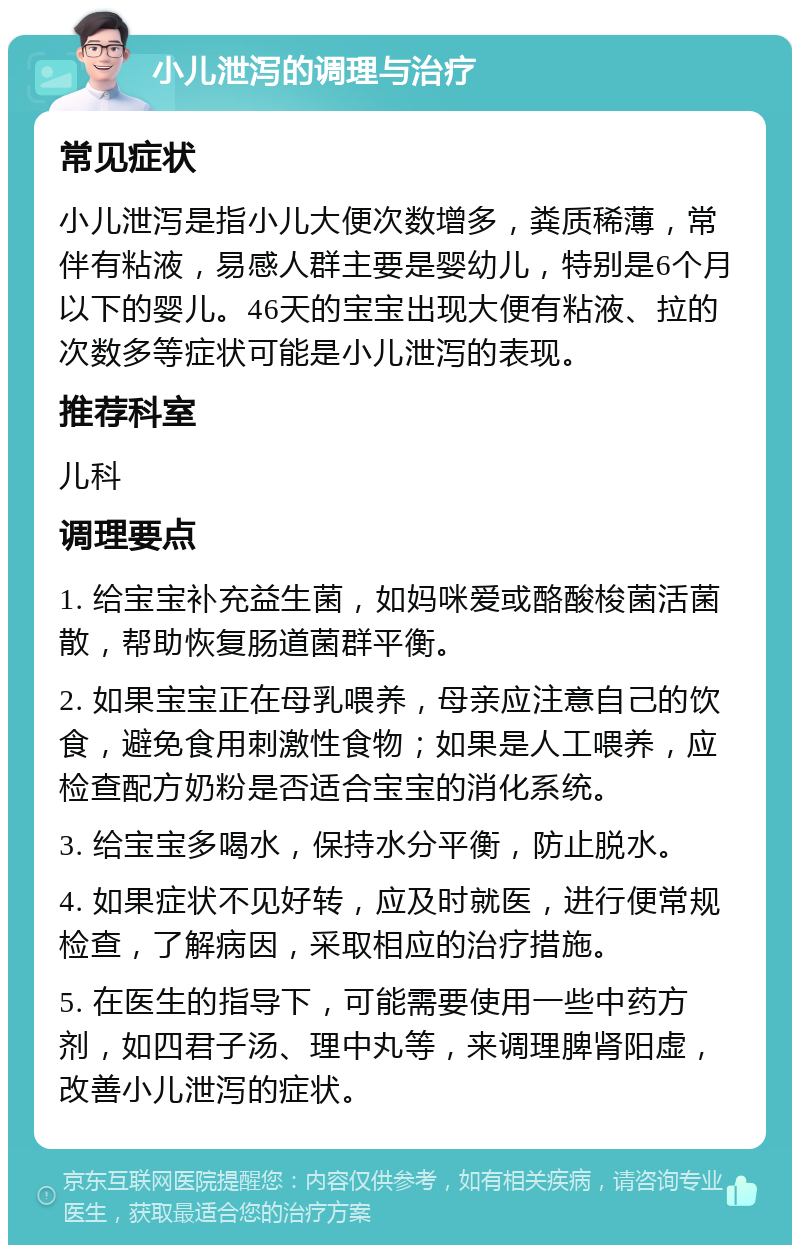 小儿泄泻的调理与治疗 常见症状 小儿泄泻是指小儿大便次数增多，粪质稀薄，常伴有粘液，易感人群主要是婴幼儿，特别是6个月以下的婴儿。46天的宝宝出现大便有粘液、拉的次数多等症状可能是小儿泄泻的表现。 推荐科室 儿科 调理要点 1. 给宝宝补充益生菌，如妈咪爱或酪酸梭菌活菌散，帮助恢复肠道菌群平衡。 2. 如果宝宝正在母乳喂养，母亲应注意自己的饮食，避免食用刺激性食物；如果是人工喂养，应检查配方奶粉是否适合宝宝的消化系统。 3. 给宝宝多喝水，保持水分平衡，防止脱水。 4. 如果症状不见好转，应及时就医，进行便常规检查，了解病因，采取相应的治疗措施。 5. 在医生的指导下，可能需要使用一些中药方剂，如四君子汤、理中丸等，来调理脾肾阳虚，改善小儿泄泻的症状。