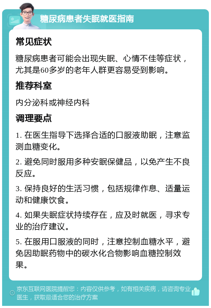 糖尿病患者失眠就医指南 常见症状 糖尿病患者可能会出现失眠、心情不佳等症状，尤其是60多岁的老年人群更容易受到影响。 推荐科室 内分泌科或神经内科 调理要点 1. 在医生指导下选择合适的口服液助眠，注意监测血糖变化。 2. 避免同时服用多种安眠保健品，以免产生不良反应。 3. 保持良好的生活习惯，包括规律作息、适量运动和健康饮食。 4. 如果失眠症状持续存在，应及时就医，寻求专业的治疗建议。 5. 在服用口服液的同时，注意控制血糖水平，避免因助眠药物中的碳水化合物影响血糖控制效果。